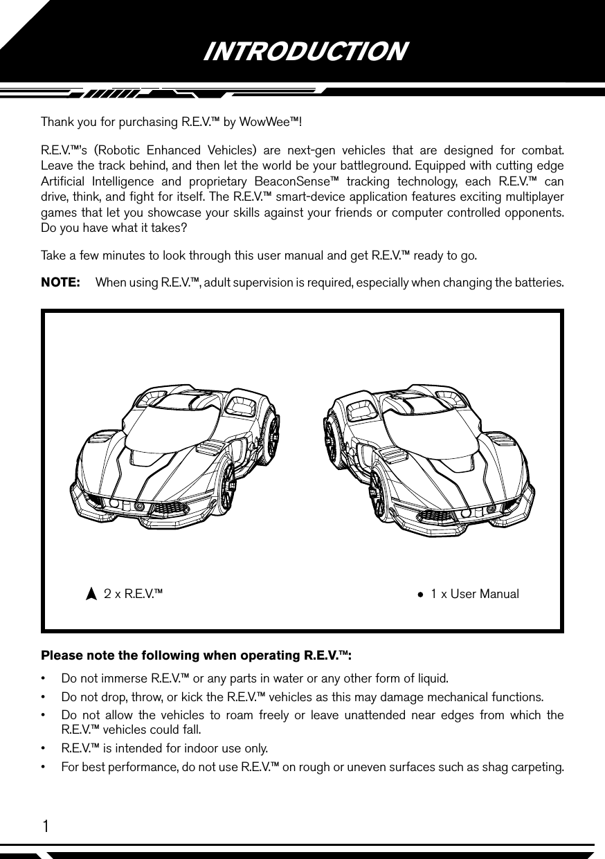 1Thank you for purchasing R.E.V.™ by WowWee™!R.E.V.™’s (Robotic Enhanced Vehicles) are next-gen vehicles that are designed for combat. Leave the track behind, and then let the world be your battleground. Equipped with cutting edge Artiﬁcial Intelligence and proprietary BeaconSense™ tracking technology, each R.E.V.™ can drive, think, and ﬁght for itself. The R.E.V.™ smart-device application features exciting multiplayer games that let you showcase your skills against your friends or computer controlled opponents. Do you have what it takes?Take a few minutes to look through this user manual and get R.E.V.™ ready to go.NOTE:  When using R.E.V.™, adult supervision is required, especially when changing the batteries.Please note the following when operating R.E.V.™:•  Do not immerse R.E.V.™ or any parts in water or any other form of liquid.•  Do not drop, throw, or kick the R.E.V.™ vehicles as this may damage mechanical functions.•  Do not allow the vehicles to roam freely or leave unattended near edges from which the R.E.V.™ vehicles could fall.•  R.E.V.™ is intended for indoor use only.•  For best performance, do not use R.E.V.™ on rough or uneven surfaces such as shag carpeting.INTRODUCTION  2 x R.E.V.™   1 x User Manual
