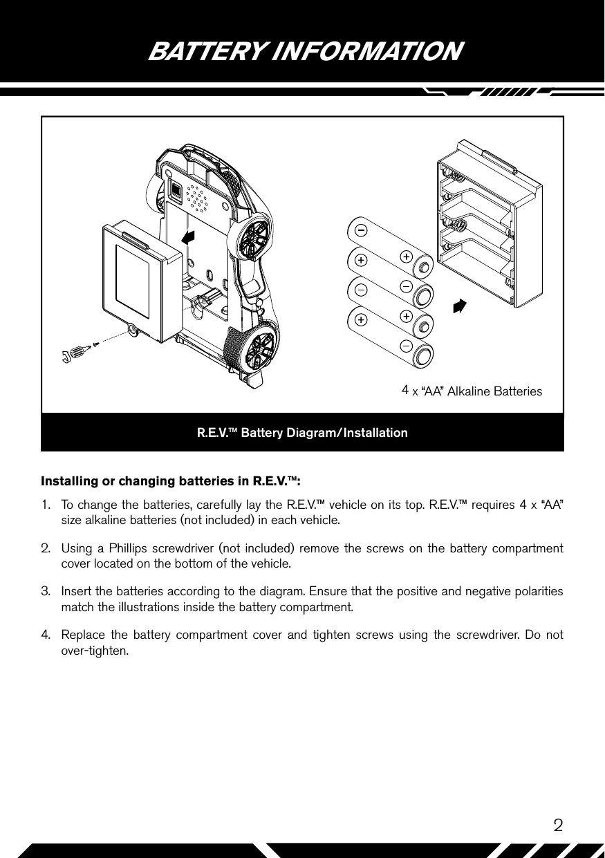 2BATTERY INFORMATIONR.E.V.™ Battery Diagram/InstallationInstalling or changing batteries in R.E.V.™:1.  To change the batteries, carefully lay the R.E.V.™ vehicle on its top. R.E.V.™ requires 4 x “AA” size alkaline batteries (not included) in each vehicle.2.  Using a Phillips screwdriver (not included) remove the screws on the battery compartment cover located on the bottom of the vehicle.3.  Insert the batteries according to the diagram. Ensure that the positive and negative polarities match the illustrations inside the battery compartment.4.  Replace the battery compartment cover and tighten screws using the screwdriver. Do not over-tighten.4 x “AA” Alkaline Batteries