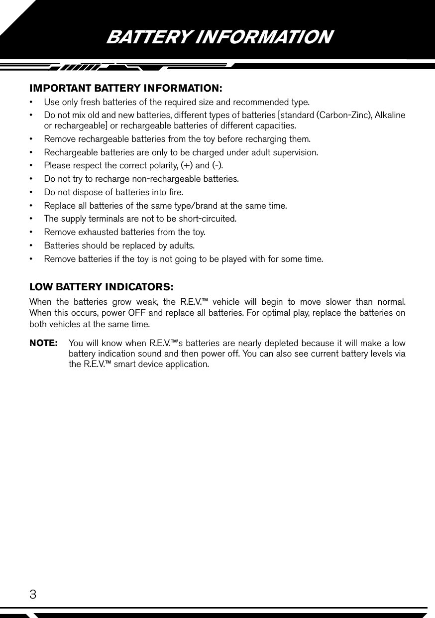 3BATTERY INFORMATIONIMPORTANT BATTERY INFORMATION:•  Use only fresh batteries of the required size and recommended type.•  Do not mix old and new batteries, different types of batteries [standard (Carbon-Zinc), Alkaline or rechargeable] or rechargeable batteries of different capacities.•  Remove rechargeable batteries from the toy before recharging them.•  Rechargeable batteries are only to be charged under adult supervision.•  Please respect the correct polarity, (+) and (-).•  Do not try to recharge non-rechargeable batteries.•  Do not dispose of batteries into ﬁre.•  Replace all batteries of the same type/brand at the same time.•  The supply terminals are not to be short-circuited.•  Remove exhausted batteries from the toy.•  Batteries should be replaced by adults.•  Remove batteries if the toy is not going to be played with for some time.LOW BATTERY INDICATORS:When the batteries grow weak, the R.E.V.™ vehicle will begin to move slower than normal. When this occurs, power OFF and replace all batteries. For optimal play, replace the batteries on both vehicles at the same time.NOTE:  You will know when R.E.V.™’s batteries are nearly depleted because it will make a low battery indication sound and then power off. You can also see current battery levels via the R.E.V.™ smart device application.