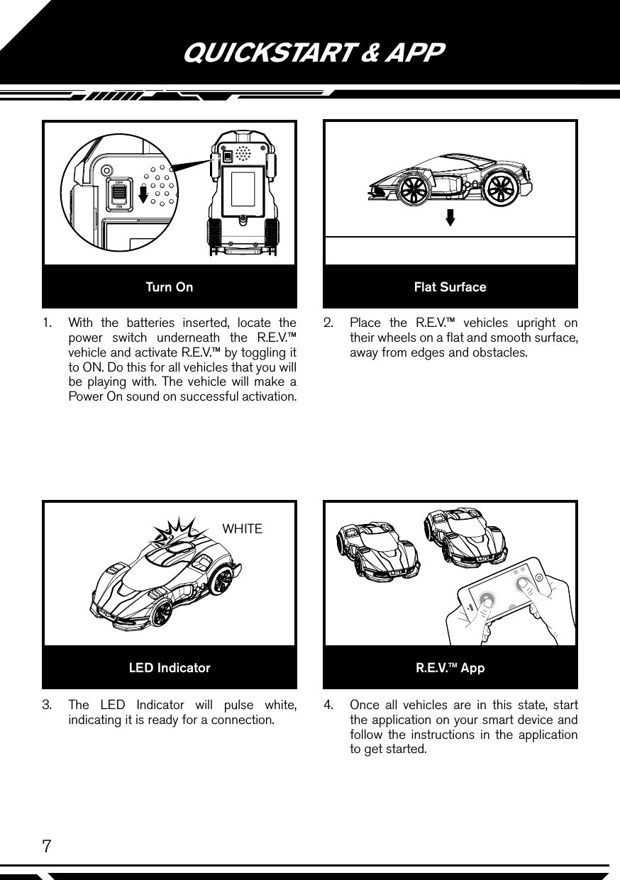 WHITE7QUICKSTART &amp; APP1.  With the batteries inserted, locate the power switch underneath the R.E.V.™ vehicle and activate R.E.V.™ by toggling it to ON. Do this for all vehicles that you will be playing with. The vehicle will make a Power On sound on successful activation.3.  The LED Indicator will pulse white, indicating it is ready for a connection.2.  Place the R.E.V.™ vehicles upright on their wheels on a ﬂat and smooth surface, away from edges and obstacles.4.  Once all vehicles are in this state, start the application on your smart device and follow the instructions in the application to get started.Turn OnLED IndicatorFlat SurfaceR.E.V.™ App