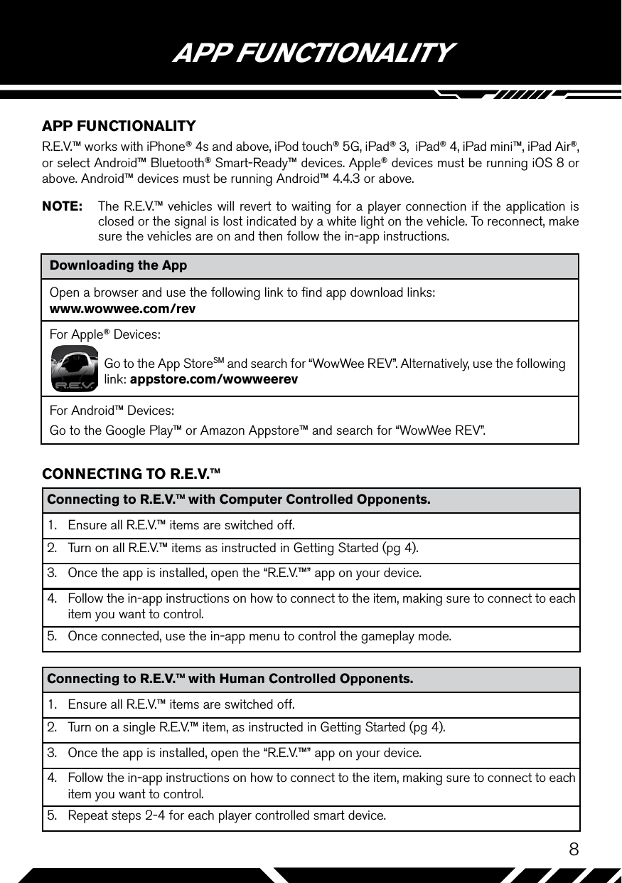 8Downloading the AppOpen a browser and use the following link to ﬁnd app download links: www.wowwee.com/revFor Apple® Devices:Go to the App StoreSM and search for “WowWee REV”. Alternatively, use the following link: appstore.com/wowweerevFor Android™ Devices:Go to the Google Play™ or Amazon Appstore™ and search for “WowWee REV”.APP FUNCTIONALITYAPP FUNCTIONALITYR.E.V.™ works with iPhone® 4s and above, iPod touch® 5G, iPad® 3,  iPad® 4, iPad mini™, iPad Air®, or select Android™ Bluetooth® Smart-Ready™ devices. Apple® devices must be running iOS 8 or above. Android™ devices must be running Android™ 4.4.3 or above.NOTE:  The R.E.V.™ vehicles will revert to waiting for a player connection if the application is closed or the signal is lost indicated by a white light on the vehicle. To reconnect, make sure the vehicles are on and then follow the in-app instructions.CONNECTING TO R.E.V.™Connecting to R.E.V.™ with Computer Controlled Opponents.1.  Ensure all R.E.V.™ items are switched off.2.  Turn on all R.E.V.™ items as instructed in Getting Started (pg 4).3.  Once the app is installed, open the “R.E.V.™” app on your device.4.  Follow the in-app instructions on how to connect to the item, making sure to connect to each item you want to control.5.  Once connected, use the in-app menu to control the gameplay mode.Connecting to R.E.V.™ with Human Controlled Opponents.1.  Ensure all R.E.V.™ items are switched off.2.  Turn on a single R.E.V.™ item, as instructed in Getting Started (pg 4).3.  Once the app is installed, open the “R.E.V.™” app on your device.4.  Follow the in-app instructions on how to connect to the item, making sure to connect to each item you want to control.5.  Repeat steps 2-4 for each player controlled smart device.