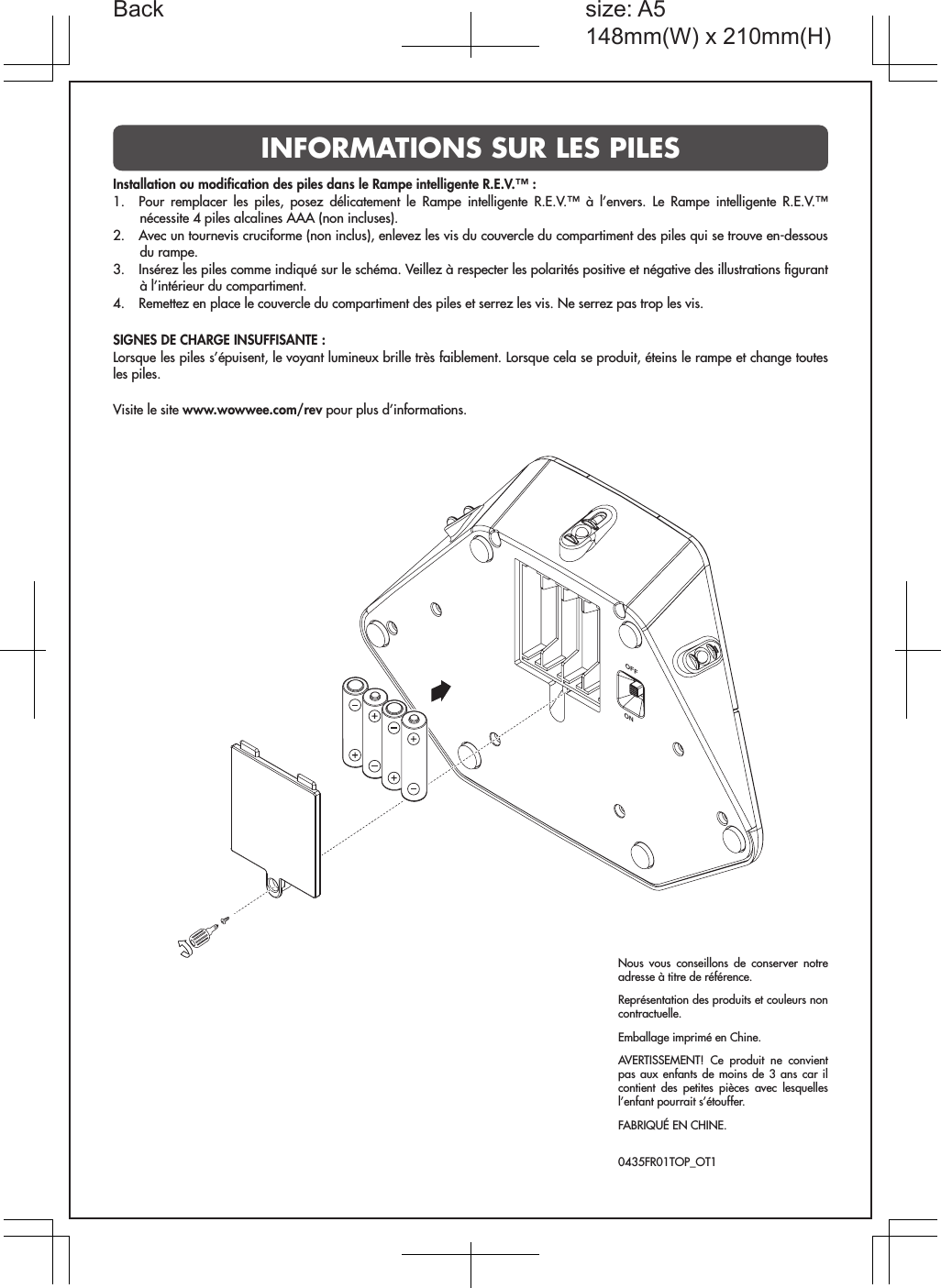 ONOFFInstallation ou modiﬁcation des piles dans le Rampe intelligente R.E.V.™ :1.  Pour remplacer les piles, posez délicatement le Rampe intelligente R.E.V.™ à l’envers. Le Rampe intelligente R.E.V.™ nécessite 4 piles alcalines AAA (non incluses).2.  Avec un tournevis cruciforme (non inclus), enlevez les vis du couvercle du compartiment des piles qui se trouve en-dessous du rampe.3.  Insérez les piles comme indiqué sur le schéma. Veillez à respecter les polarités positive et négative des illustrations ﬁgurant à l’intérieur du compartiment.4.  Remettez en place le couvercle du compartiment des piles et serrez les vis. Ne serrez pas trop les vis.SIGNES DE CHARGE INSUFFISANTE :Lorsque les piles s’épuisent, le voyant lumineux brille très faiblement. Lorsque cela se produit, éteins le rampe et change toutes les piles.Visite le site www.wowwee.com/rev pour plus d’informations.Nous vous conseillons de conserver notre adresse à titre de référence.Représentation des produits et couleurs non contractuelle.Emballage imprimé en Chine.AVERTISSEMENT! Ce produit ne convient pas aux enfants de moins de 3 ans car il contient des petites pièces avec lesquelles l’enfant pourrait s’étouffer.FABRIQUÉ EN CHINE. 0435FR01TOP_OT1INFORMATIONS SUR LES PILES         size: A5148mm(W) x 210mm(H)Back