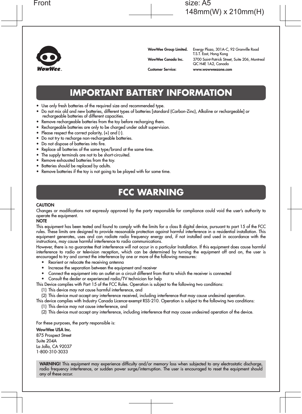 IMPORTANT BATTERY INFORMATIONFCC WARNINGWowWee Group Limited.  Energy Plaza, 301A-C, 92 Granville Road  T.S.T. East, Hong KongWowWee Canada Inc.  3700 Saint-Patrick Street, Suite 206, Montreal  QC H4E 1A2, CanadaCustomer Service:   www.wowweezone.comCAUTIONChanges or modiﬁcations not expressly approved by the party responsible for compliance could void the user’s authority to operate the equipment.NOTEThis equipment has been tested and found to comply with the limits for a class B digital device, pursuant to part 15 of the FCC rules. These limits are designed to provide reasonable protection against harmful interference in a residential installation. This equipment generates, uses and can radiate radio frequency energy and, if not installed and used in accordance with the instructions, may cause harmful interference to radio communications.However, there is no guarantee that interference will not occur in a particular Installation. If this equipment does cause harmful interference to radio or television reception, which can be determined by turning the equipment off and on, the user is encouraged to try and correct the interference by one or more of the following measures:•  Reorient or relocate the receiving antenna•  Increase the separation between the equipment and receiver•  Connect the equipment into an outlet on a circuit different from that to which the receiver is connected•  Consult the dealer or experienced radio/TV technician for helpThis Device complies with Part 15 of the FCC Rules. Operation is subject to the following two conditions:(1)  This device may not cause harmful interference, and(2)  This device must accept any interference received, including interference that may cause undesired operation.This device complies with Industry Canada Licence-exempt RSS-210. Operation is subject to the following two conditions:(1)  This device may not cause interference, and(2)  This device must accept any interference, including interference that may cause undesired operation of the device.For these purposes, the party responsible is:WowWee USA Inc.875 Prospect StreetSuite 204ALa Jolla, CA 920371-800-310-3033WARNING! This equipment may experience difﬁculty and/or memory loss when subjected to any electrostatic discharge, radio frequency interference, or sudden power surge/interruption. The user is encouraged to reset the equipment should any of these occur.•  Use only fresh batteries of the required size and recommended type.•  Do not mix old and new batteries, different types of batteries [standard (Carbon-Zinc), Alkaline or rechargeable] or rechargeable batteries of different capacities.•  Remove rechargeable batteries from the toy before recharging them.•  Rechargeable batteries are only to be charged under adult supervision.•  Please respect the correct polarity, (+) and (-).•  Do not try to recharge non-rechargeable batteries.•  Do not dispose of batteries into ﬁre.•  Replace all batteries of the same type/brand at the same time.•  The supply terminals are not to be short-circuited.•  Remove exhausted batteries from the toy.•  Batteries should be replaced by adults.•  Remove batteries if the toy is not going to be played with for some time.size: A5148mm(W) x 210mm(H)Front
