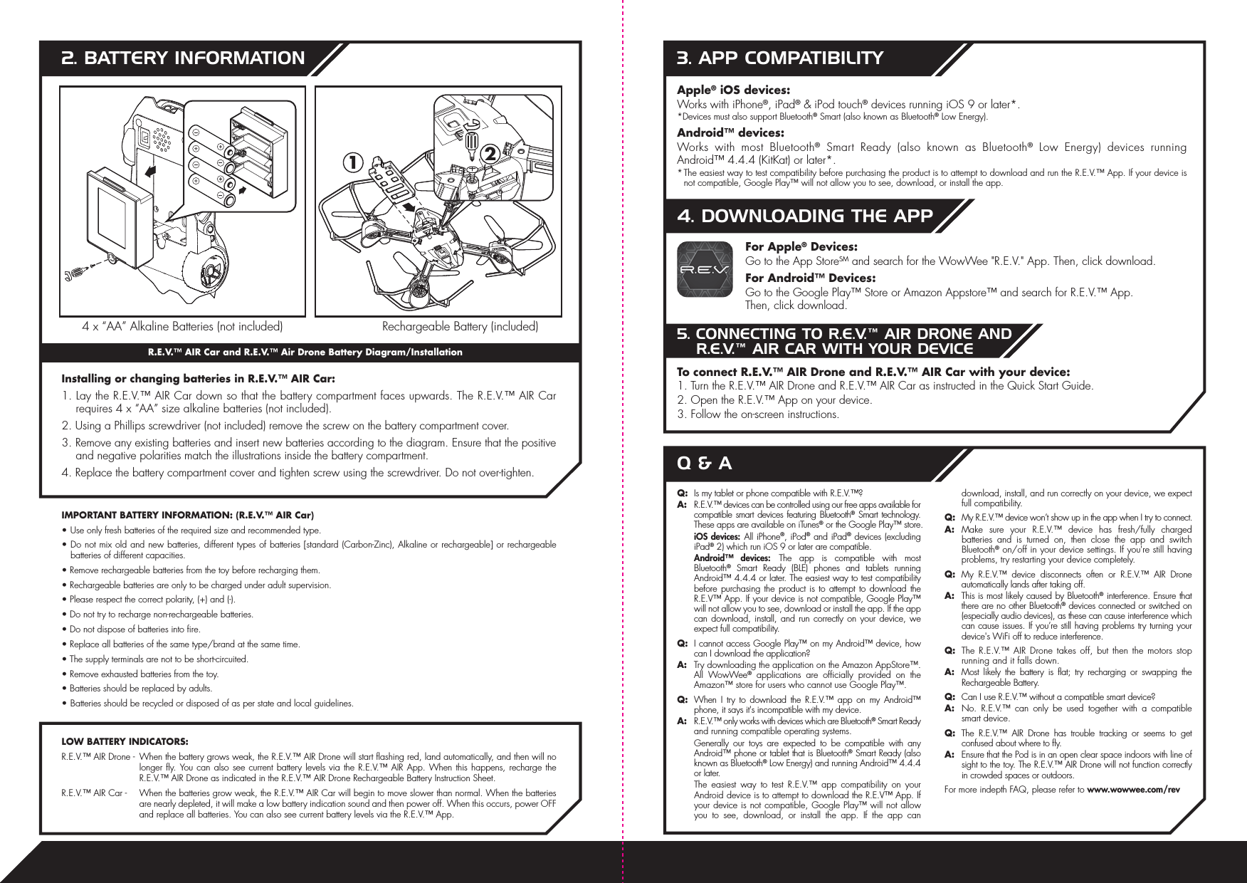  122. BATTERY INFORMATIONInstalling or changing batteries in R.E.V.™ AIR Car:1. Lay the R.E.V.™ AIR Car down so that the battery compartment faces upwards. The R.E.V.™ AIR Car requires 4 x “AA” size alkaline batteries (not included).2. Using a Phillips screwdriver (not included) remove the screw on the battery compartment cover.3. Remove any existing batteries and insert new batteries according to the diagram. Ensure that the positive and negative polarities match the illustrations inside the battery compartment.4. Replace the battery compartment cover and tighten screw using the screwdriver. Do not over-tighten.R.E.V.™ AIR Car and R.E.V.™ Air Drone Battery Diagram/InstallationIMPORTANT BATTERY INFORMATION: (R.E.V.™ AIR Car)• Use only fresh batteries of the required size and recommended type.• Do not mix old and new batteries, different types of batteries [standard (Carbon-Zinc), Alkaline or rechargeable] or rechargeable batteries of different capacities.• Remove rechargeable batteries from the toy before recharging them.• Rechargeable batteries are only to be charged under adult supervision.• Please respect the correct polarity, (+) and (-).• Do not try to recharge non-rechargeable batteries.• Do not dispose of batteries into fire.• Replace all batteries of the same type/brand at the same time.• The supply terminals are not to be short-circuited.• Remove exhausted batteries from the toy.• Batteries should be replaced by adults.• Batteries should be recycled or disposed of as per state and local guidelines.LOW BATTERY INDICATORS:R.E.V.™ AIR Drone -  When the battery grows weak, the R.E.V.™ AIR Drone will start flashing red, land automatically, and then will no longer fly. You can also see current battery levels via the R.E.V.™ AIR App. When this happens, recharge the R.E.V.™ AIR Drone as indicated in the R.E.V.™ AIR Drone Rechargeable Battery Instruction Sheet.R.E.V.™ AIR Car -  When the batteries grow weak, the R.E.V.™ AIR Car will begin to move slower than normal. When the batteries are nearly depleted, it will make a low battery indication sound and then power off. When this occurs, power OFF and replace all batteries. You can also see current battery levels via the R.E.V.™ App. Apple® iOS devices:Works with iPhone®, iPad® &amp; iPod touch® devices running iOS 9 or later*.*Devices must also support Bluetooth® Smart (also known as Bluetooth® Low Energy).Android™ devices:Works with most Bluetooth® Smart Ready (also known as Bluetooth® Low Energy) devices running  Android™ 4.4.4 (KitKat) or later*.* The easiest way to test compatibility before purchasing the product is to attempt to download and run the R.E.V.™ App. If your device is not compatible, Google Play™ will not allow you to see, download, or install the app.3. APP COMPATIBILITY4. DOWNLOADING THE APP5. CONNECTING TO R.E.V.™ AIR DRONE AND R.E.V.™ AIR CAR WITH YOUR DEVICEFor Apple® Devices:Go to the App StoreSM and search for the WowWee &quot;R.E.V.&quot; App. Then, click download.For Android™ Devices:Go to the Google Play™ Store or Amazon Appstore™ and search for R.E.V.™ App.Then, click download.To connect R.E.V.™ AIR Drone and R.E.V.™ AIR Car with your device:1. Turn the R.E.V.™ AIR Drone and R.E.V.™ AIR Car as instructed in the Quick Start Guide.2. Open the R.E.V.™ App on your device.3. Follow the on-screen instructions.Q:  Is my tablet or phone compatible with R.E.V.™?A: R.E.V.™ devices can be controlled using our free apps available for compatible smart devices featuring Bluetooth® Smart technology. These apps are available on iTunes® or the Google Play™ store. iOS devices: All iPhone®, iPod® and iPad® devices (excluding iPad® 2) which run iOS 9 or later are compatible. Android™ devices: The app is compatible with most Bluetooth® Smart Ready (BLE) phones and tablets running Android™ 4.4.4 or later. The easiest way to test compatibility before purchasing the product is to attempt to download the R.E.V™ App. If your device is not compatible, Google Play™ will not allow you to see, download or install the app. If the app can download, install, and run correctly on your device, we expect full compatibility.Q:  I cannot access Google Play™ on my Android™ device, how can I download the application?  A: Try downloading the application on the Amazon AppStore™. All WowWee® applications are officially provided on the Amazon™ store for users who cannot use Google Play™.Q:  When I try to download the R.E.V.™ app on my Android™ phone, it says it&apos;s incompatible with my device.A: R.E.V.™ only works with devices which are Bluetooth® Smart Ready and running compatible operating systems.  Generally our toys are expected to be compatible with any Android™ phone or tablet that is Bluetooth® Smart Ready (also known as Bluetooth® Low Energy) and running Android™ 4.4.4 or later. The easiest way to test R.E.V.™ app compatibility on your Android device is to attempt to download the R.E.V™ App. If your device is not compatible, Google Play™ will not allow you to see, download, or install the app. If the app can download, install, and run correctly on your device, we expect full compatibility.Q: My R.E.V.™ device won’t show up in the app when I try to connect.A: Make sure your R.E.V.™ device has fresh/fully charged batteries and is turned on, then close the app and switch Bluetooth® on/off in your device settings. If you&apos;re still having problems, try restarting your device completely.Q: My R.E.V.™ device disconnects often or R.E.V.™ AIR Drone automatically lands after taking off.A:  This is most likely caused by Bluetooth® interference. Ensure that there are no other Bluetooth® devices connected or switched on (especially audio devices), as these can cause interference which can cause issues. If you’re still having problems try turning your device&apos;s WiFi off to reduce interference.Q: The R.E.V.™ AIR Drone takes off, but then the motors stop running and it falls down.A:  Most likely the battery is flat; try recharging or swapping the Rechargeable Battery.Q:  Can I use R.E.V.™ without a compatible smart device?A: No. R.E.V.™ can only be used together with a compatible smart device.Q:  The R.E.V.™ AIR Drone has trouble tracking or seems to get confused about where to fly.A:  Ensure that the Pod is in an open clear space indoors with line of sight to the toy. The R.E.V.™ AIR Drone will not function correctly in crowded spaces or outdoors.For more indepth FAQ, please refer to www.wowwee.com/revQ &amp; A4 x “AA” Alkaline Batteries (not included) Rechargeable Battery (included)