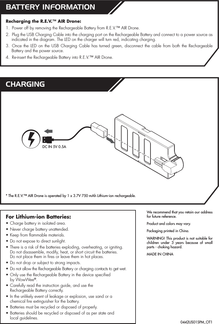 We recommend that you retain our address for future reference.Product and colors may vary.Packaging printed in China.WARNING! This product is not suitable for children under 3 years because of small parts - choking hazard.MADE IN CHINARecharging the R.E.V.™ AIR Drone:1.  Power off by removing the Rechargeable Battery from R.E.V.™ AIR Drone.2.  Plug the USB Charging Cable into the charging port on the Rechargeable Battery and connect to a power source as indicated in the diagram. The LED on the charger will turn red, indicating charging.3. Once the LED on the USB Charging Cable has turned green, disconnect the cable from both the Rechargeable Battery and the power source.4.  Re-insert the Rechargeable Battery into R.E.V.™ AIR Drone.For Lithium-ion Batteries:• Charge battery in isolated area.• Never charge battery unattended.• Keep from flammable materials.• Do not expose to direct sunlight.• There is a risk of the batteries exploding, overheating, or igniting.  Do not disassemble, modify, heat, or short circuit the batteries.  Do not place them in fires or leave them in hot places.• Do not drop or subject to strong impacts.• Do not allow the Rechargeable Battery or charging contacts to get wet.• Only use the Rechargeable Battery in the device specified  by WowWee®.• Carefully read the instruction guide, and use the  Rechargeable Battery correctly.• In the unlikely event of leakage or explosion, use sand or a chemical fire extinguisher for the battery.• Batteries must be recycled or disposed of properly.• Batteries should be recycled or disposed of as per state and  local guidelines.BATTERY INFORMATIONCHARGING* The R.E.V.™ AIR Drone is operated by 1 x 3.7V 750 mAh Lithium-ion rechargeable.0442US01SPM_OT1DC IN 5V 0.5A