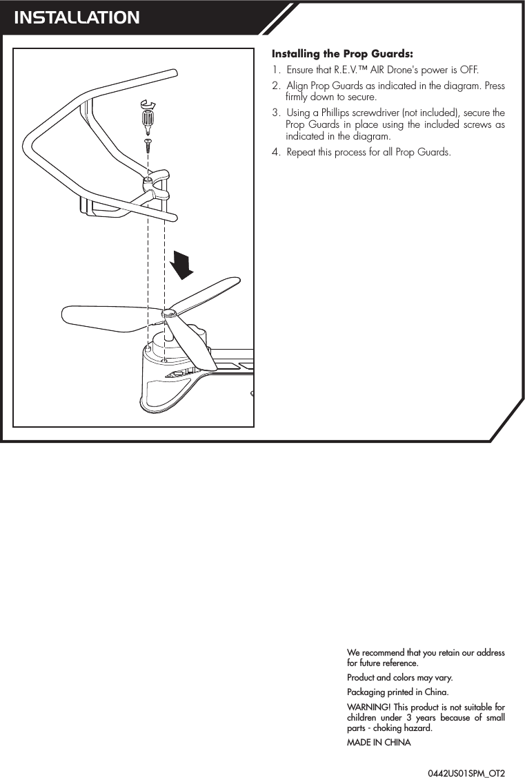 We recommend that you retain our address for future reference.Product and colors may vary.Packaging printed in China.WARNING! This product is not suitable for children under 3 years because of small parts - choking hazard.MADE IN CHINAInstalling the Prop Guards:1.  Ensure that R.E.V.™ AIR Drone&apos;s power is OFF.2.  Align Prop Guards as indicated in the diagram. Press firmly down to secure.3.  Using a Phillips screwdriver (not included), secure the Prop Guards in place using the included screws as indicated in the diagram.4.  Repeat this process for all Prop Guards.INSTALLATION0442US01SPM_OT2