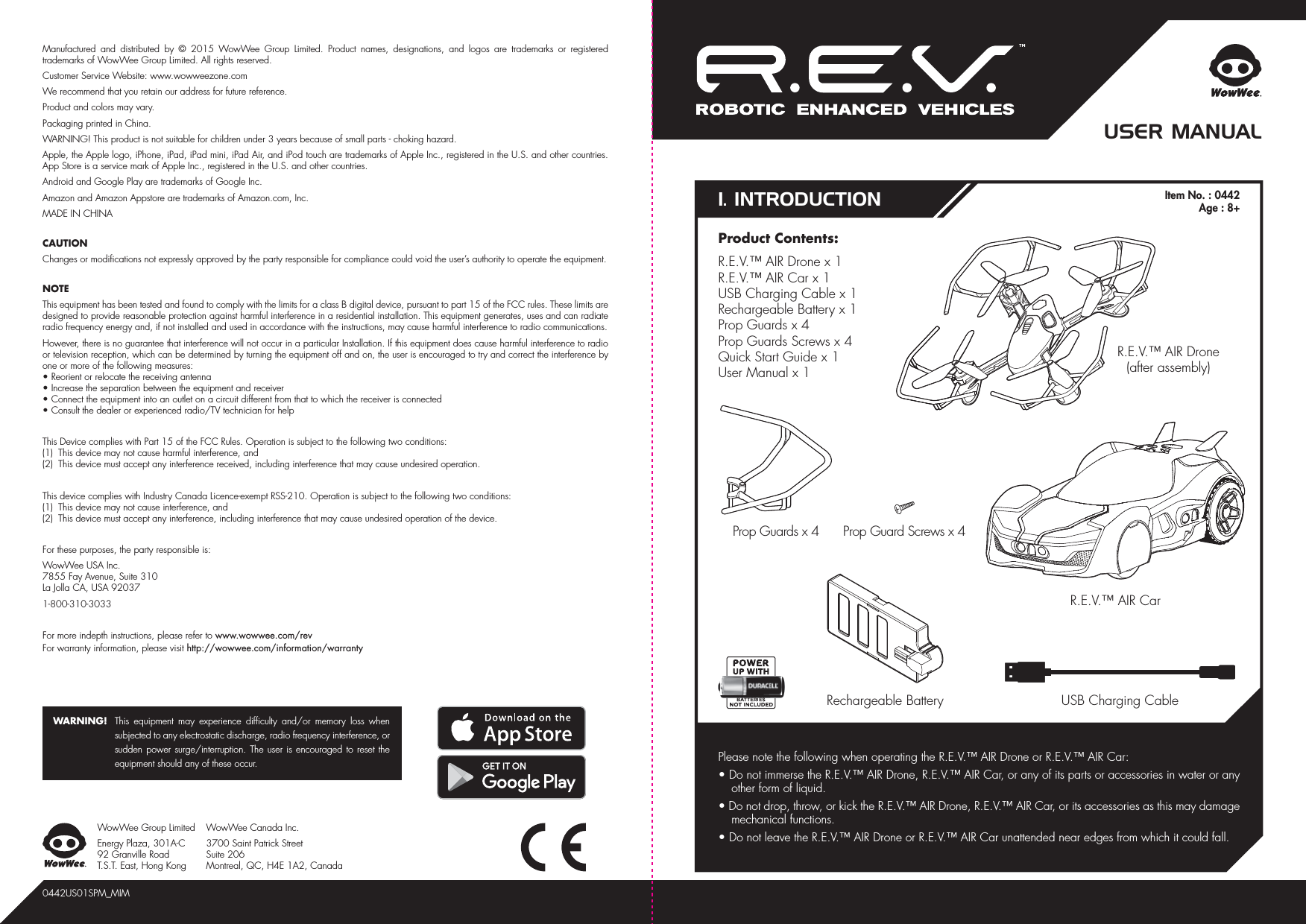 1. INTRODUCTIONUSER MANUALR.E.V.™ AIR Drone(after assembly)Product Contents:R.E.V.™ AIR Drone x 1R.E.V.™ AIR Car x 1USB Charging Cable x 1Rechargeable Battery x 1Prop Guards x 4Prop Guards Screws x 4Quick Start Guide x 1User Manual x 1R.E.V.™ AIR Car0442US01SPM_MIMPlease note the following when operating the R.E.V.™ AIR Drone or R.E.V.™ AIR Car:• Do not immerse the R.E.V.™ AIR Drone, R.E.V.™ AIR Car, or any of its parts or accessories in water or any other form of liquid.• Do not drop, throw, or kick the R.E.V.™ AIR Drone, R.E.V.™ AIR Car, or its accessories as this may damage mechanical functions.• Do not leave the R.E.V.™ AIR Drone or R.E.V.™ AIR Car unattended near edges from which it could fall.USB Charging CableRechargeable BatteryProp Guard Screws x 4Manufactured and distributed by © 2015 WowWee Group Limited. Product names, designations, and logos are trademarks or registered trademarks of WowWee Group Limited. All rights reserved.Customer Service Website: www.wowweezone.comWe recommend that you retain our address for future reference.Product and colors may vary.Packaging printed in China.WARNING! This product is not suitable for children under 3 years because of small parts - choking hazard.Apple, the Apple logo, iPhone, iPad, iPad mini, iPad Air, and iPod touch are trademarks of Apple Inc., registered in the U.S. and other countries. App Store is a service mark of Apple Inc., registered in the U.S. and other countries.Android and Google Play are trademarks of Google Inc.Amazon and Amazon Appstore are trademarks of Amazon.com, Inc.MADE IN CHINACAUTIONChanges or modifications not expressly approved by the party responsible for compliance could void the user’s authority to operate the equipment.NOTEThis equipment has been tested and found to comply with the limits for a class B digital device, pursuant to part 15 of the FCC rules. These limits are designed to provide reasonable protection against harmful interference in a residential installation. This equipment generates, uses and can radiate radio frequency energy and, if not installed and used in accordance with the instructions, may cause harmful interference to radio communications.However, there is no guarantee that interference will not occur in a particular Installation. If this equipment does cause harmful interference to radio or television reception, which can be determined by turning the equipment off and on, the user is encouraged to try and correct the interference by one or more of the following measures:• Reorient or relocate the receiving antenna• Increase the separation between the equipment and receiver• Connect the equipment into an outlet on a circuit different from that to which the receiver is connected• Consult the dealer or experienced radio/TV technician for helpThis Device complies with Part 15 of the FCC Rules. Operation is subject to the following two conditions:(1)  This device may not cause harmful interference, and(2)  This device must accept any interference received, including interference that may cause undesired operation.This device complies with Industry Canada Licence-exempt RSS-210. Operation is subject to the following two conditions:(1)  This device may not cause interference, and(2)  This device must accept any interference, including interference that may cause undesired operation of the device.For these purposes, the party responsible is:WowWee USA Inc.7855 Fay Avenue, Suite 310 La Jolla CA, USA 920371-800-310-3033For more indepth instructions, please refer to www.wowwee.com/revFor warranty information, please visit http://wowwee.com/information/warrantyWARNING!  This equipment may experience difficulty and/or memory loss when subjected to any electrostatic discharge, radio frequency interference, or sudden power surge/interruption. The user is encouraged to reset the equipment should any of these occur.WowWee Group LimitedEnergy Plaza, 301A-C92 Granville RoadT.S.T. East, Hong KongWowWee Canada Inc.3700 Saint Patrick Street Suite 206 Montreal, QC, H4E 1A2, CanadaProp Guards x 4Item No. : 0442Age : 8+