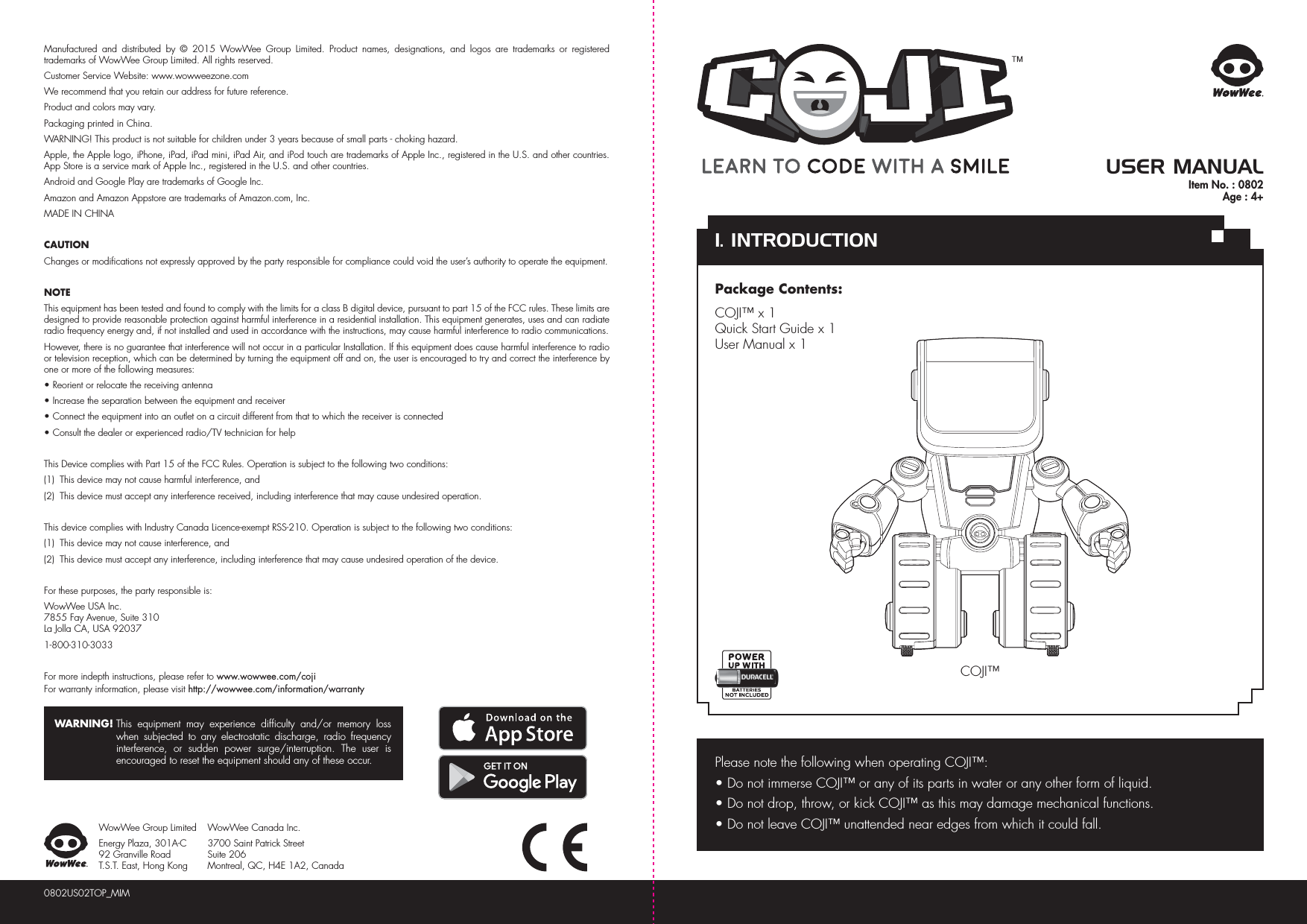 COJI™Please note the following when operating COJI™:• Do not immerse COJI™ or any of its parts in water or any other form of liquid.• Do not drop, throw, or kick COJI™ as this may damage mechanical functions.• Do not leave COJI™ unattended near edges from which it could fall. Manufactured and distributed by © 2015 WowWee Group Limited. Product names, designations, and logos are trademarks or registered trademarks of WowWee Group Limited. All rights reserved.Customer Service Website: www.wowweezone.comWe recommend that you retain our address for future reference.Product and colors may vary.Packaging printed in China.WARNING! This product is not suitable for children under 3 years because of small parts - choking hazard.Apple, the Apple logo, iPhone, iPad, iPad mini, iPad Air, and iPod touch are trademarks of Apple Inc., registered in the U.S. and other countries. App Store is a service mark of Apple Inc., registered in the U.S. and other countries.Android and Google Play are trademarks of Google Inc.Amazon and Amazon Appstore are trademarks of Amazon.com, Inc.MADE IN CHINACAUTIONChanges or modifications not expressly approved by the party responsible for compliance could void the user’s authority to operate the equipment.NOTEThis equipment has been tested and found to comply with the limits for a class B digital device, pursuant to part 15 of the FCC rules. These limits are designed to provide reasonable protection against harmful interference in a residential installation. This equipment generates, uses and can radiate radio frequency energy and, if not installed and used in accordance with the instructions, may cause harmful interference to radio communications.However, there is no guarantee that interference will not occur in a particular Installation. If this equipment does cause harmful interference to radio or television reception, which can be determined by turning the equipment off and on, the user is encouraged to try and correct the interference by one or more of the following measures:• Reorient or relocate the receiving antenna• Increase the separation between the equipment and receiver• Connect the equipment into an outlet on a circuit different from that to which the receiver is connected• Consult the dealer or experienced radio/TV technician for helpThis Device complies with Part 15 of the FCC Rules. Operation is subject to the following two conditions:(1)  This device may not cause harmful interference, and(2)  This device must accept any interference received, including interference that may cause undesired operation.This device complies with Industry Canada Licence-exempt RSS-210. Operation is subject to the following two conditions:(1)  This device may not cause interference, and(2)  This device must accept any interference, including interference that may cause undesired operation of the device.For these purposes, the party responsible is:WowWee USA Inc.7855 Fay Avenue, Suite 310 La Jolla CA, USA 920371-800-310-3033For more indepth instructions, please refer to www.wowwee.com/cojiFor warranty information, please visit http://wowwee.com/information/warrantyWARNING! This equipment may experience difficulty and/or memory loss when subjected to any electrostatic discharge, radio frequency interference, or sudden power surge/interruption. The user is encouraged to reset the equipment should any of these occur.0802US02TOP_MIMWowWee Group LimitedEnergy Plaza, 301A-C92 Granville RoadT.S.T. East, Hong KongWowWee Canada Inc.3700 Saint Patrick Street Suite 206 Montreal, QC, H4E 1A2, CanadaUSER MANUALPackage Contents:COJI™ x 1Quick Start Guide x 1User Manual x 11. INTRODUCTIONItem No. : 0802Age : 4+