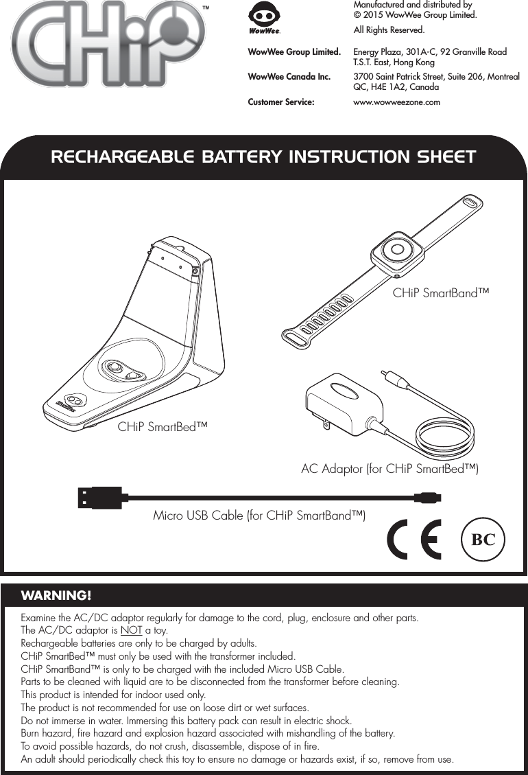 RECHARGEABLE BATTERY INSTRUCTION SHEETManufactured and distributed by© 2015 WowWee Group Limited. All Rights Reserved.WowWee Group Limited.  Energy Plaza, 301A-C, 92 Granville Road  T.S.T. East, Hong KongWowWee Canada Inc.  3700 Saint Patrick Street, Suite 206, Montreal  QC, H4E 1A2, CanadaCustomer Service:   www.wowweezone.comMicro USB Cable (for CHiP SmartBand™)AC Adaptor (for CHiP SmartBed™)CHiP SmartBed™CHiP SmartBand™Examine the AC/DC adaptor regularly for damage to the cord, plug, enclosure and other parts. The AC/DC adaptor is NOT a toy. Rechargeable batteries are only to be charged by adults.CHiP SmartBed™ must only be used with the transformer included.CHiP SmartBand™ is only to be charged with the included Micro USB Cable.Parts to be cleaned with liquid are to be disconnected from the transformer before cleaning.This product is intended for indoor used only.The product is not recommended for use on loose dirt or wet surfaces.Do not immerse in water. Immersing this battery pack can result in electric shock.Burn hazard, fire hazard and explosion hazard associated with mishandling of the battery.To avoid possible hazards, do not crush, disassemble, dispose of in fire.An adult should periodically check this toy to ensure no damage or hazards exist, if so, remove from use.WARNING!