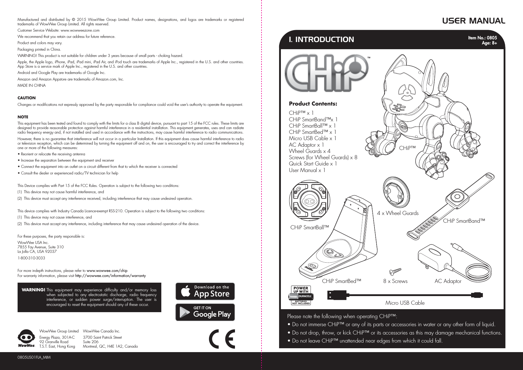 1. INTRODUCTIONUSER MANUALMicro USB CableCHiP™CHiP SmartBall™CHiP SmartBed™ AC Adaptor8 x ScrewsCHiP SmartBand™4 x Wheel GuardsPlease note the following when operating CHiP™:• Do not immerse CHiP™ or any of its parts or accessories in water or any other form of liquid.• Do not drop, throw, or kick CHiP™ or its accessories as this may damage mechanical functions.• Do not leave CHiP™ unattended near edges from which it could fall.0805US01FLA_MIMManufactured and distributed by © 2015 WowWee Group Limited. Product names, designations, and logos are trademarks or registered trademarks of WowWee Group Limited. All rights reserved.Customer Service Website: www.wowweezone.comWe recommend that you retain our address for future reference.Product and colors may vary.Packaging printed in China.WARNING! This product is not suitable for children under 3 years because of small parts - choking hazard.Apple, the Apple logo, iPhone, iPad, iPad mini, iPad Air, and iPod touch are trademarks of Apple Inc., registered in the U.S. and other countries. App Store is a service mark of Apple Inc., registered in the U.S. and other countries.Android and Google Play are trademarks of Google Inc.Amazon and Amazon Appstore are trademarks of Amazon.com, Inc.MADE IN CHINACAUTIONChanges or modifications not expressly approved by the party responsible for compliance could void the user’s authority to operate the equipment.NOTEThis equipment has been tested and found to comply with the limits for a class B digital device, pursuant to part 15 of the FCC rules. These limits are designed to provide reasonable protection against harmful interference in a residential installation. This equipment generates, uses and can radiate radio frequency energy and, if not installed and used in accordance with the instructions, may cause harmful interference to radio communications.However, there is no guarantee that interference will not occur in a particular Installation. If this equipment does cause harmful interference to radio or television reception, which can be determined by turning the equipment off and on, the user is encouraged to try and correct the interference by one or more of the following measures:• Reorient or relocate the receiving antenna• Increase the separation between the equipment and receiver• Connect the equipment into an outlet on a circuit different from that to which the receiver is connected• Consult the dealer or experienced radio/TV technician for helpThis Device complies with Part 15 of the FCC Rules. Operation is subject to the following two conditions:(1)  This device may not cause harmful interference, and(2)  This device must accept any interference received, including interference that may cause undesired operation.This device complies with Industry Canada Licence-exempt RSS-210. Operation is subject to the following two conditions:(1)  This device may not cause interference, and(2)  This device must accept any interference, including interference that may cause undesired operation of the device.For these purposes, the party responsible is:WowWee USA Inc.7855 Fay Avenue, Suite 310 La Jolla CA, USA 920371-800-310-3033For more indepth instructions, please refer to www.wowwee.com/chipFor warranty information, please visit http://wowwee.com/information/warrantyWARNING! This equipment may experience difficulty and/or memory loss when subjected to any electrostatic discharge, radio frequency interference, or sudden power surge/interruption. The user is encouraged to reset the equipment should any of these occur.WowWee Group LimitedEnergy Plaza, 301A-C92 Granville RoadT.S.T. East, Hong KongWowWee Canada Inc.3700 Saint Patrick Street Suite 206 Montreal, QC, H4E 1A2, CanadaProduct Contents:CHiP™ x 1CHiP SmartBand™x 1CHiP SmartBall™ x 1CHiP SmartBed™ x 1Micro USB Cable x 1AC Adaptor x 1Wheel Guards x 4Screws (for Wheel Guards) x 8Quick Start Guide x 1User Manual x 1Item No.: 0805Age: 8+