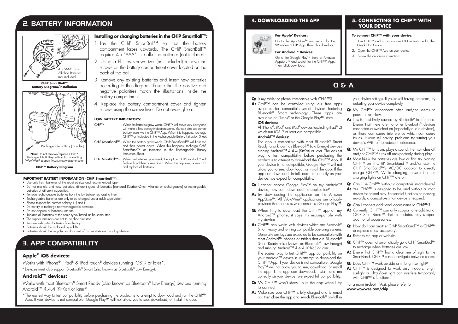  2. BATTERY INFORMATIONInstalling or changing batteries in the CHiP SmartBall™:1. Lay the CHiP SmartBall™ so that the battery compartment faces upwards. The CHiP SmartBall™ requires 4 x “AAA” size alkaline batteries (not included).2. Using a Phillips screwdriver (not included) remove the screws on the battery compartment cover located on the back of the ball.3. Remove any existing batteries and insert new batteries according to the diagram. Ensure that the positive and negative polarities match the illustrations inside the battery compartment.4. Replace the battery compartment cover and tighten screws using the screwdriver. Do not over-tighten.CHiP SmartBall™ Battery Diagram/InstallationCHiP™ Battery Diagram4 x “AAA” Size Alkaline Batteries (not included)Rechargeable Battery (included)IMPORTANT BATTERY INFORMATION (CHiP Smartball™):•  Use only fresh batteries of the required size and recommended type.•  Do not mix old and new batteries, different types of batteries [standard (Carbon-Zinc), Alkaline or rechargeable] or rechargeable batteries of different capacities.•  Remove rechargeable batteries from the toy before recharging them.•  Rechargeable batteries are only to be charged under adult supervision.•  Please respect the correct polarity, (+) and (-).•  Do not try to recharge non-rechargeable batteries.•  Do not dispose of batteries into fire.•  Replace all batteries of the same type/brand at the same time.•  The supply terminals are not to be short-circuited.•  Remove exhausted batteries from the toy.•  Batteries should be replaced by adults.•  Batteries should be recycled or disposed of as per state and local guidelines.LOW BATTERY INDICATORS:CHiP™ -  When the batteries grow weak, CHiP™ will move very slowly and will make a low battery indication sound. You can also see current battery levels via the CHiP™ App. When this happens, recharge CHiP™ as indicated in the Rechargeable Battery Instruction Sheet.CHiP SmartBand™ - When the battery grow weak, CHiP SmartBand™ will flash red and then power down. When this happens, recharge CHiP SmartBand™ as indicated in the Rechargeable Battery Instruction Sheet.CHiP SmartBall™ -  When the batteries grow weak, the light on CHiP SmartBall™ will flash red and then power down. When this happens, power OFF and replace all batteries.Apple® iOS devices:Works with iPhone®, iPad® &amp; iPod touch® devices running iOS 9 or later*.*Devices must also support Bluetooth® Smart (also known as Bluetooth® Low Energy).Android™ devices:Works with most Bluetooth® Smart Ready (also known as Bluetooth® Low Energy) devices running Android™ 4.4.4 (KitKat) or later*.* The easiest way to test compatibility before purchasing the product is to attempt to download and run the CHiP™ App. If your device is not compatible, Google Play™ will not allow you to see, download, or install the app.3. APP COMPATIBILITY5. CONNECTING TO CHIP™ WITH YOUR DEVICE4. DOWNLOADING THE APPFor Apple® Devices:Go to the App StoreSM and search for the WowWee &quot;CHiP&quot; App. Then, click download.For Android™ Devices:Go to the Google Play™ Store or Amazon Appstore™ and search for the CHiP™ App. Then, click download.To connect CHiP™ with your device:1.  Turn CHiP™ and its accessories ON as instructed in the Quick Start Guide.2.  Open the CHiP™ App on your device.3.  Follow the on-screen instructions.Q &amp; AQ: Is my tablet or phone compatible with CHiP™?A: CHiP™ can be controlled using our free apps available for compatible smart devices featuring Bluetooth® Smart technology. These apps are available on iTunes® or the Google Play™ store. iOS devices:  All iPhone®, iPod® and iPad® devices (excluding iPad® 2) which run iOS 9 or later are compatible. Android™ devices:   The app is compatible with most Bluetooth® Smart Ready (also known as Bluetooth® Low Energy) devices running Android™ 4.4.4 (KitKat) or later. The easiest way to test compatibility before purchasing the product is to attempt to download the CHiP™ App. If your device is not compatible, Google Play™ will not allow you to see, download, or install the app. If the app can download, install, and run correctly on your device, we expect full compatibility.Q: I cannot access Google Play™ on my Android™ device, how can I download the application?  A: Try downloading the application on the Amazon AppStore™. All WowWee® applications are officially provided there for users who cannot use Google Play™.Q: When I try to download the CHiP™ app on my Android™ phone, it says it&apos;s incompatible with my device.A: CHiP™ only works with devices which are Bluetooth® Smart Ready and running compatible operating systems. Generally our toys are expected to be compatible with most Android™ phones or tablets that are Bluetooth® Smart Ready (also known as Bluetooth® Low Energy) and running Android™ 4.4.4 (KitKat) or later.  The easiest way to test CHiP™ app compatibility on your Android™ device is to attempt to download the CHiP™ App. If your device is not compatible, Google Play™ will not allow you to see, download, or install the app. If the app can download, install, and run correctly on your device, we expect full compatibility.Q: My CHiP™ won’t show up in the app when I try to connect.A: Make sure your CHiP™ is fully charged and is turned on, then close the app and switch Bluetooth® on/off in your device settings. If you&apos;re still having problems, try restarting your device completely.Q: My CHiP™ disconnects often and/or seems to pause or run slow.A:  This is most likely caused by Bluetooth® interference. Ensure that there are no other Bluetooth® devices connected or switched on (especially audio devices), as these can cause interference which can cause issues. If your still having problems try turning your device&apos;s WiFi off to reduce interference.Q: My CHiP™ turns on, plays a sound, then switches off and/or CHiP™ turns off unexpectedly during play.A: Most likely the batteries are low or flat; try placing CHiP™ on it CHiP SmartBand™ and/or use the CHiP SmartBand™&apos;s AC/DC adaptor to directly charge CHiP™. While charging, ensure that the charging lights on CHiP™ are on.Q: Can I use CHiP™ without a compatible smart device?A: Yes. CHiP™ is designed to be used without a smart device for normal play. For special functions or receving rewards, a compatible smart device is required.Q: Can I connect additional accessories to CHiP™?A: Currently, CHiP™ can only support one additional CHiP SmartBand™. Future updates may support additional accessories.Q: How do I pair another CHiP SmartBand™ to CHiP™ or replace a lost accessory?A:  Refer to the app or website.Q: CHiP™ does not automatically go to CHiP SmartBed™ to recharge when batteries are low.A: Ensure that CHiP™ has a clear line of sight to the SmartBand. CHiP™ cannot navigate between rooms.Q: Does CHiP™ work outside or in bright sunlight?A: CHiP™ is designed to work only indoors. Bright sunlight or Ultra-Violet light can interfere temporarily with CHiP™&apos;s functions.For a more in-depth FAQ, please refer to www.wowwee.com/chipNote: Do not remove/replace CHiP™ Rechargeable Battery without first contacting WowWee® support (www.wowweezone.com)