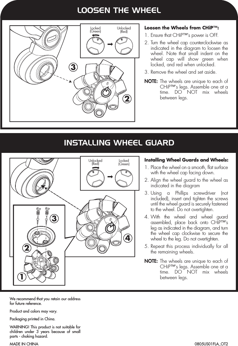 423132Locked(Green) Unlocked(Red)Unlocked(Red) Locked(Green)Loosen the Wheels from CHiP™:1. Ensure that CHiP™&apos;s power is OFF.2. Turn the wheel cap counterclockwise as indicated in the diagram to loosen the wheel. Note that small indent on the wheel cap will show green when locked, and red when unlocked.3. Remove the wheel and set aside.NOTE: The wheels are unique to each of CHiP™&apos;s legs. Assemble one at a time. DO NOT mix wheels between legs.Installing Wheel Guards and Wheels:1. Place the wheel on a smooth, flat surface with the wheel cap facing down.2. Align the wheel guard to the wheel as indicated in the diagram3. Using a Phillips screwdriver (not included), insert and tighten the screws until the wheel guard is securely fastened to the wheel. Do not overtighten.4. With the wheel and wheel guard assembled, place back onto CHiP™&apos;s leg as indicated in the diagram, and turn the wheel cap clockwise to secure the wheel to the leg. Do not overtighten.5. Repeat this process individually for all the remaining wheels.NOTE: The wheels are unique to each of CHiP™&apos;s legs. Assemble one at a time. DO NOT mix wheels between legs.LOOSEN THE WHEELINSTALLING WHEEL GUARD0805US01FLA_OT2We recommend that you retain our address for future reference.Product and colors may vary.Packaging printed in China.WARNING! This product is not suitable for children under 3 years because of small parts - choking hazard.MADE IN CHINA