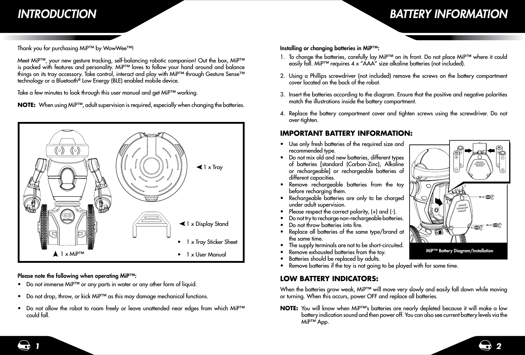 1 2Thank you for purchasing MiP™ by WowWee™!Meet MiP™, your new gesture tracking, self-balancing robotic companion! Out the box, MiP™ is packed with features and personality. MiP™ loves to follow your hand around and balance things on its tray accessory. Take control, interact and play with MiP™ through Gesture Sense™ technology or a Bluetooth® Low Energy (BLE) enabled mobile device. Take a few minutes to look through this user manual and get MiP™ working.NOTE:  When using MiP™, adult supervision is required, especially when changing the batteries.Please note the following when operating MiP™:t Do not immerse MiP™ or any parts in water or any other form of liquid.t Do not drop, throw, or kick MiP™ as this may damage mechanical functions.t Do not allow the robot to roam freely or leave unattended near edges from which MiP™ could fall.1 x Tray1 x Display Stand1 x MiP™INTRODUCTION BATTERY INFORMATIONInstalling or changing batteries in MiP™:1.  To change the batteries, carefully lay MiP™ on its front. Do not place MiP™ where it could easily fall. MiP™ requires 4 x “AAA” size alkaline batteries (not included).2.  Using a Phillips screwdriver (not included) remove the screws on the battery compartment cover located on the back of the robot.3.  Insert the batteries according to the diagram. Ensure that the positive and negative polarities match the illustrations inside the battery compartment.4.  Replace the battery compartment cover and tighten screws using the screwdriver. Do not over-tighten.IMPORTANT BATTERY INFORMATION:t Use only fresh batteries of the required size and recommended type.t Do not mix old and new batteries, different types of batteries [standard (Carbon-Zinc), Alkaline or rechargeable] or rechargeable batteries of different capacities.t Remove rechargeable batteries from the toy before recharging them.t Rechargeable batteries are only to be charged under adult supervision.t Please respect the correct polarity, (+) and (-).t Do not try to recharge non-rechargeable batteries.t Do not throw batteries into ﬁre.t Replace all batteries of the same type/brand at the same time.t The supply terminals are not to be short-circuited.t Remove exhausted batteries from the toy.t Batteries should be replaced by adults.t Remove batteries if the toy is not going to be played with for some time.LOW BATTERY INDICATORS:When the batteries grow weak, MiP™ will move very slowly and easily fall down while moving or turning. When this occurs, power OFF and replace all batteries.NOTE:  You will know when MiP™’s batteries are nearly depleted because it will make a low   battery indication sound and then power off. You can also see current battery levels via the   MiP™ App.MiP™ Battery Diagram/Installationt 1 x User Manualt 1 x Tray Sticker Sheet