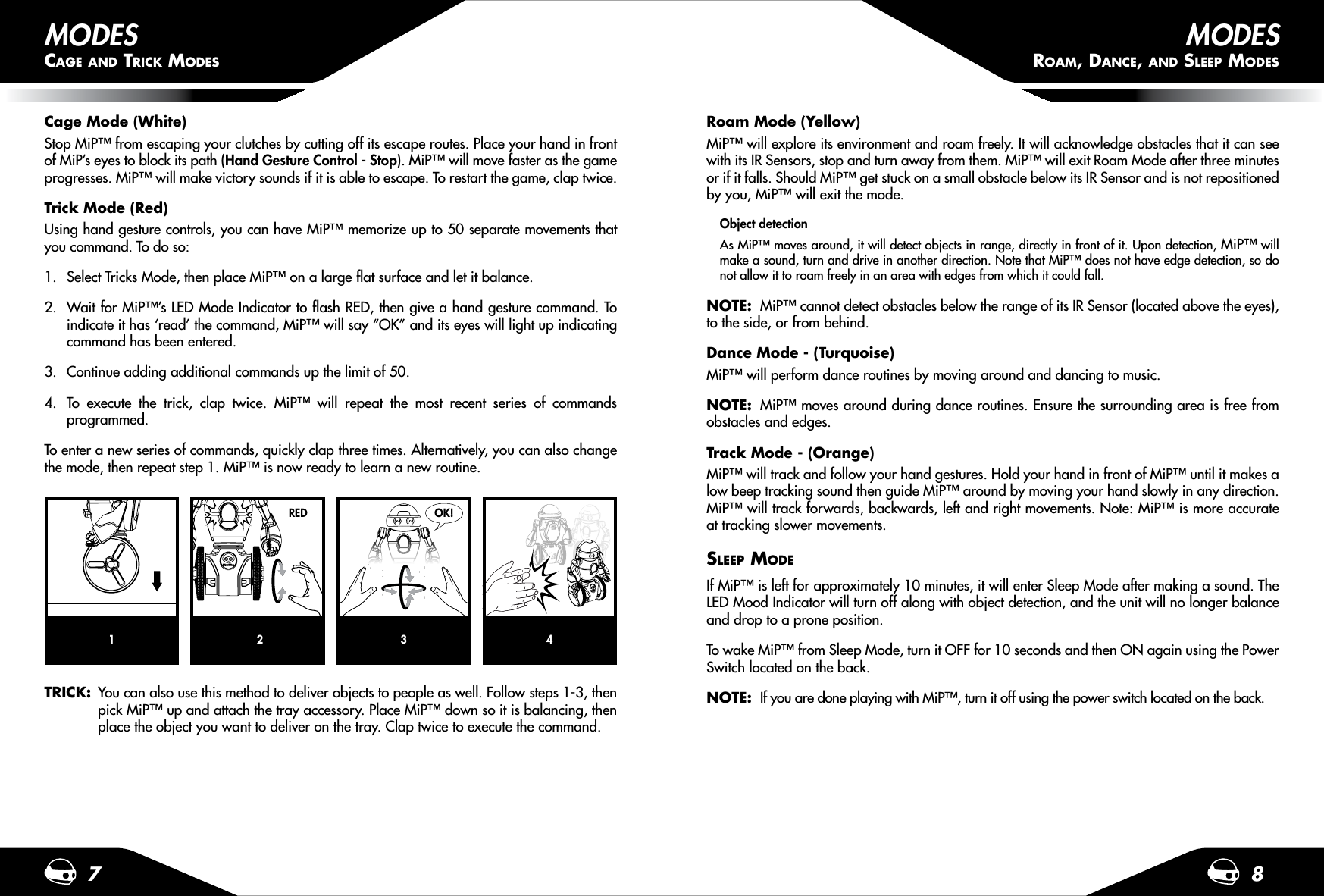 7 8MODESCAGE AND TRICK MODESTRICK:  You can also use this method to deliver objects to people as well. Follow steps 1-3, then   pick MiP™ up and attach the tray accessory. Place MiP™ down so it is balancing, then   place the object you want to deliver on the tray. Clap twice to execute the command.Roam Mode (Yellow)MiP™ will explore its environment and roam freely. It will acknowledge obstacles that it can see with its IR Sensors, stop and turn away from them. MiP™ will exit Roam Mode after three minutes or if it falls. Should MiP™ get stuck on a small obstacle below its IR Sensor and is not repositioned by you, MiP™ will exit the mode. Object detectionAs MiP™ moves around, it will detect objects in range, directly in front of it. Upon detection, MiP™ will make a sound, turn and drive in another direction. Note that MiP™ does not have edge detection, so do not allow it to roam freely in an area with edges from which it could fall.NOTE:  MiP™ cannot detect obstacles below the range of its IR Sensor (located above the eyes), to the side, or from behind.Dance Mode - (Turquoise)MiP™ will perform dance routines by moving around and dancing to music. NOTE:  MiP™ moves around during dance routines. Ensure the surrounding area is free from obstacles and edges.Track Mode - (Orange)MiP™ will track and follow your hand gestures. Hold your hand in front of MiP™ until it makes a low beep tracking sound then guide MiP™ around by moving your hand slowly in any direction. MiP™ will track forwards, backwards, left and right movements. Note: MiP™ is more accurate at tracking slower movements.SLEEP MODEIf MiP™ is left for approximately 10 minutes, it will enter Sleep Mode after making a sound. The LED Mood Indicator will turn off along with object detection, and the unit will no longer balance and drop to a prone position. To wake MiP™ from Sleep Mode, turn it OFF for 10 seconds and then ON again using the Power Switch located on the back.NOTE:  If you are done playing with MiP™, turn it off using the power switch located on the back. Cage Mode (White)Stop MiP™ from escaping your clutches by cutting off its escape routes. Place your hand in front of MiP’s eyes to block its path (Hand Gesture Control - Stop). MiP™ will move faster as the game progresses. MiP™ will make victory sounds if it is able to escape. To restart the game, clap twice.Trick Mode (Red)Using hand gesture controls, you can have MiP™ memorize up to 50 separate movements that you command. To do so:1.  Select Tricks Mode, then place MiP™ on a large ﬂat surface and let it balance.2.  Wait for MiP™’s LED Mode Indicator to ﬂash RED, then give a hand gesture command. To indicate it has ‘read’ the command, MiP™ will say “OK” and its eyes will light up indicating command has been entered.3.  Continue adding additional commands up the limit of 50.4.  To execute the trick, clap twice. MiP™ will repeat the most recent series of commands programmed.To enter a new series of commands, quickly clap three times. Alternatively, you can also change the mode, then repeat step 1. MiP™ is now ready to learn a new routine. 1 4MODESROAM, DANCE, AND SLEEP MODES2RED3OK!