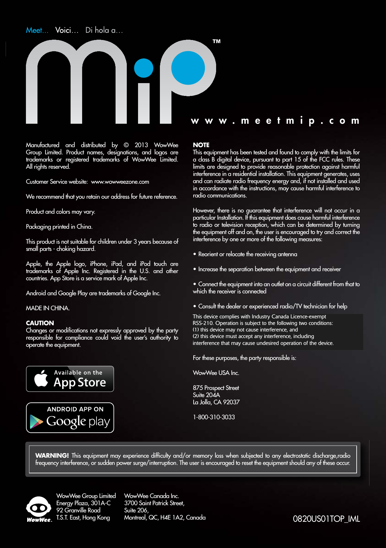 WowWee Group LimitedEnergy Plaza, 301A-C92 Granville RoadT.S.T. East, Hong KongWowWee Canada Inc.3700 Saint Patrick Street, Suite 206, Montreal, QC, H4E 1A2, Canada 0820US01TOP_IMLManufactured and distributed by © 2013 WowWee Group Limited. Product names, designations, and logos are trademarks or registered trademarks of WowWee Limited. All rights reserved.Customer Service website:  www.wowweezone.comWe recommend that you retain our address for future reference.Product and colors may vary.Packaging printed in China.This product is not suitable for children under 3 years because of small parts - choking hazard.Apple, the Apple logo, iPhone, iPad, and iPod touch are trademarks of Apple Inc. Registered in the U.S. and other countries. App Store is a service mark of Apple Inc.Android and Google Play are trademarks of Google Inc.MADE IN CHINA.CAUTIONChanges or modiﬁcations not expressly approved by the party responsible for compliance could void the user’s authority to operate the equipment.NOTEThis equipment has been tested and found to comply with the limits for a class B digital device, pursuant to part 15 of the FCC rules. These limits are designed to provide reasonable protection against harmful interference in a residential installation. This equipment generates, uses and can radiate radio frequency energy and, if not installed and used in accordance with the instructions, may cause harmful interference to radio communications.However, there is no guarantee that interference will not occur in a particular Installation. If this equipment does cause harmful interference to radio or television reception, which can be determined by turning the equipment off and on, the user is encouraged to try and correct the interference by one or more of the following measures:t Reorient or relocate the receiving antennat Increase the separation between the equipment and receivert Connect the equipment into an outlet on a circuit different from that to which the receiver is connectedt Consult the dealer or experienced radio/TV technician for helpThis Device complies with Part 15 pf the FCC Rules. Operation is subject to the following two conditions: (1) This device may not cause harmful interference, and (2) This device must accept any interference received, including interference that may cause undesired operation.For these purposes, the party responsible is:WowWee USA Inc.875 Prospect Street Suite 204A La Jolla, CA 920371-800-310-3033WARNING!  This equipment may experience difﬁculty and/or memory loss when subjected to any electrostatic discharge,radio frequency interference, or sudden power surge/interruption. The user is encouraged to reset the equipment should any of these occur.www.meetmip.comThis device complies with Industry Canada Licence-exempt  RSS-210. Operation is subject to the following two conditions:  (1) this device may not cause interference, and  (2) this device must accept any interference, including interference that may cause undesired operation of the device. 