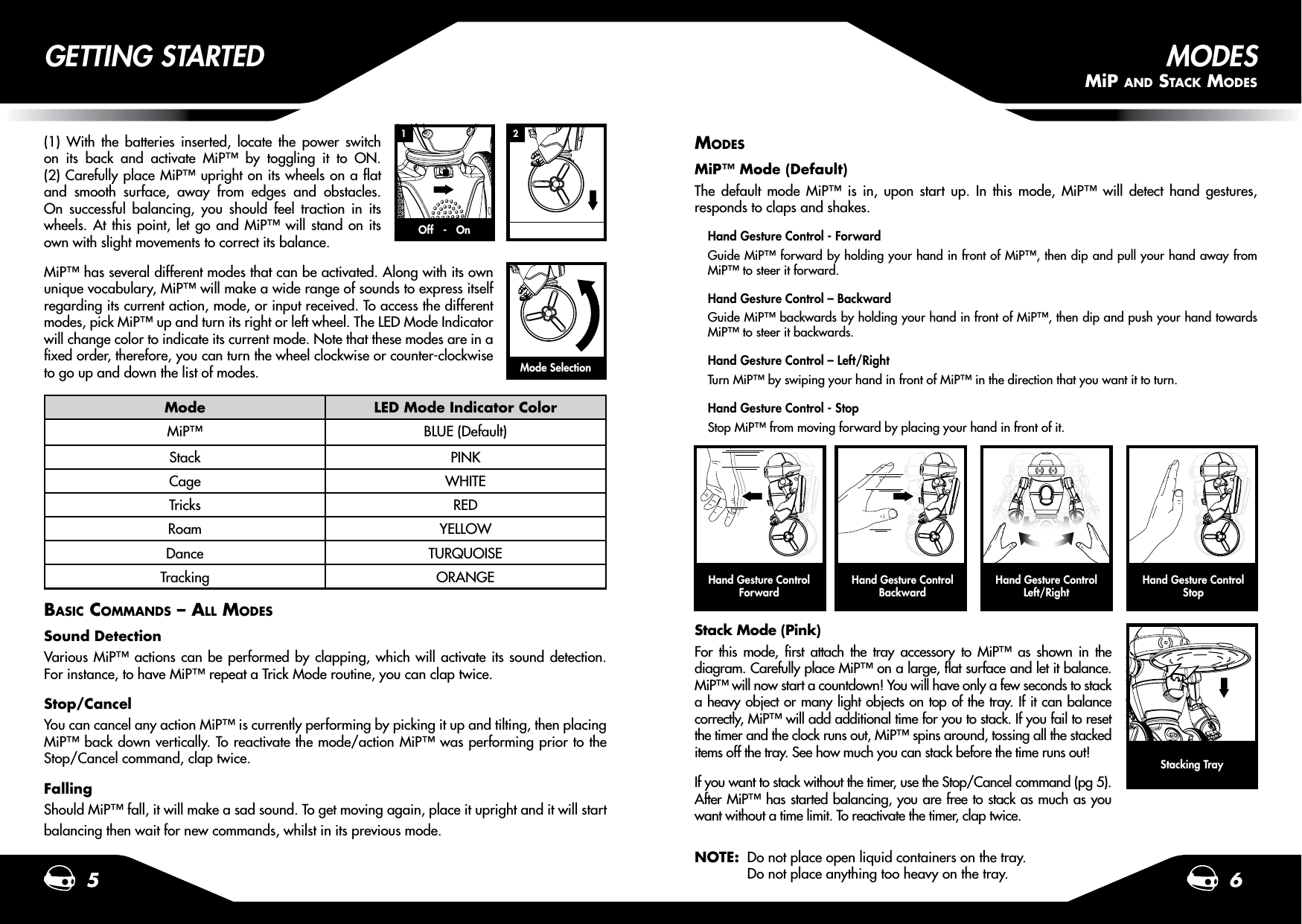 1 25 6(1) With the batteries inserted, locate the power switch on its back and activate MiP™ by toggling it to ON. (2) Carefully place MiP™ upright on its wheels on a at and smooth surface, away from edges and obstacles. On successful balancing, you should feel traction in its wheels. At this point, let go and MiP™ will stand on its own with slight movements to correct its balance.MiP™ has several different modes that can be activated. Along with its own unique vocabulary, MiP™ will make a wide range of sounds to express itself regarding its current action, mode, or input received. To access the different modes, pick MiP™ up and turn its right or left wheel. The LED Mode Indicator will change color to indicate its current mode. Note that these modes are in a xed order, therefore, you can turn the wheel clockwise or counter-clockwise to go up and down the list of modes.GETTING STARTEDMode LED Mode Indicator ColorMiP™ BLUE (Default)Stack PINKCage WHITETricks REDRoam YELLOWDance TURQUOISETracking ORANGEBASIC COMMANDS – ALL MODESSound DetectionVarious MiP™ actions can be performed by clapping, which will activate its sound detection. For instance, to have MiP™ repeat a Trick Mode routine, you can clap twice.Stop/CancelYou can cancel any action MiP™ is currently performing by picking it up and tilting, then placing MiP™ back down vertically. To reactivate the mode/action MiP™ was performing prior to the Stop/Cancel command, clap twice.FallingShould MiP™ fall, it will make a sad sound. To get moving again, place it upright and it will start balancing then wait for new commands, whilst in its previous mode.MODESMiP™ Mode (Default) The default mode MiP™ is in, upon start up. In this mode, MiP™ will detect hand gestures, responds to claps and shakes.Hand Gesture Control - ForwardGuide MiP™ forward by holding your hand in front of MiP™, then dip and pull your hand away from MiP™ to steer it forward.Hand Gesture Control – BackwardGuide MiP™ backwards by holding your hand in front of MiP™, then dip and push your hand towards MiP™ to steer it backwards.Hand Gesture Control – Left/RightTurn MiP™ by swiping your hand in front of MiP™ in the direction that you want it to turn.Hand Gesture Control - StopStop MiP™ from moving forward by placing your hand in front of it.Stack Mode (Pink)For this mode, rst attach the tray accessory to MiP™ as shown in the diagram. Carefully place MiP™ on a large, at surface and let it balance. MiP™ will now start a countdown! You will have only a few seconds to stack a heavy object or many light objects on top of the tray. If it can balance correctly, MiP™ will add additional time for you to stack. If you fail to reset the timer and the clock runs out, MiP™ spins around, tossing all the stacked items off the tray. See how much you can stack before the time runs out!If you want to stack without the timer, use the Stop/Cancel command (pg 5). After MiP™ has started balancing, you are free to stack as much as you want without a time limit. To reactivate the timer, clap twice.NOTE:  Do not place open liquid containers on the tray.   Do not place anything too heavy on the tray.Stacking TrayMode SelectionOff   -   OnHand Gesture Control ForwardHand Gesture Control BackwardHand Gesture Control Left/RightHand Gesture Control  StopMODESMiP AND STACk MODES