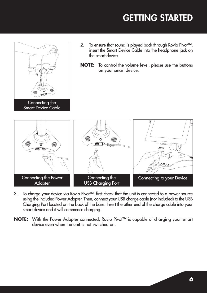 Connecting the Power Adapter62.  To ensure that sound is played back through Rovio Pivot™, insert the Smart Device Cable into the headphone jack on the smart device.NOTE:  To control the volume level, please use the buttons on your smart device.3.  To charge your device via Rovio Pivot™, rst check that the unit is connected to a power source using the included Power Adapter. Then, connect your USB charge cable (not included) to the USB Charging Port located on the back of the base. Insert the other end of the charge cable into your smart device and it will commence charging.NOTE:  With the Power Adapter connected, Rovio Pivot™ is capable of charging your smart device even when the unit is not switched on.GETTING STARTEDConnecting the Smart Device CableConnecting the USB Charging PortConnecting to your Device