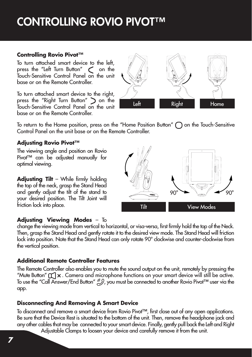 7Controlling Rovio Pivot™To turn attached smart device to the left, press the “Left Turn Button”     on the Touch-Sensitive Control Panel on the unit base or on the Remote Controller.To turn attached smart device to the right, press the “Right Turn Button”   on the Touch-Sensitive Control Panel on the unit base or on the Remote Controller.To return to the Home position, press on the “Home Position Button”   on the Touch-Sensitive Control Panel on the unit base or on the Remote Controller.Adjusting Rovio Pivot™The viewing angle and position on Rovio Pivot™ can be adjusted manually for optimal viewing.Adjusting Tilt – While rmly holding the top of the neck, grasp the Stand Head and gently adjust the tilt of the stand to your desired position. The Tilt Joint will friction lock into place.Adjusting Viewing Modes – To change the viewing mode from vertical to horizontal, or visa-versa, rst rmly hold the top of the Neck. Then, grasp the Stand Head and gently rotate it to the desired view mode. The Stand Head will friction lock into position. Note that the Stand Head can only rotate 90o clockwise and counter-clockwise from the vertical position.Additional Remote Controller FeaturesThe Remote Controller also enables you to mute the sound output on the unit, remotely by pressing the “Mute Button”   . Camera and microphone functions on your smart device will still be active.To use the “Call Answer/End Button”  , you must be connected to another Rovio Pivot™ user via the app.Disconnecting And Removing A Smart DeviceTo disconnect and remove a smart device from Rovio Pivot™, rst close out of any open applications. Be sure that the Device Rest is situated to the bottom of the unit. Then, remove the headphone jack and any other cables that may be  connected to your smart device. Finally, gently pull back the Left and Right Adjustable Clamps to loosen your device and carefully remove it from the unit.CONTROLLING ROVIO PIVOT™LeftTiltRight HomeView Modes90o90o