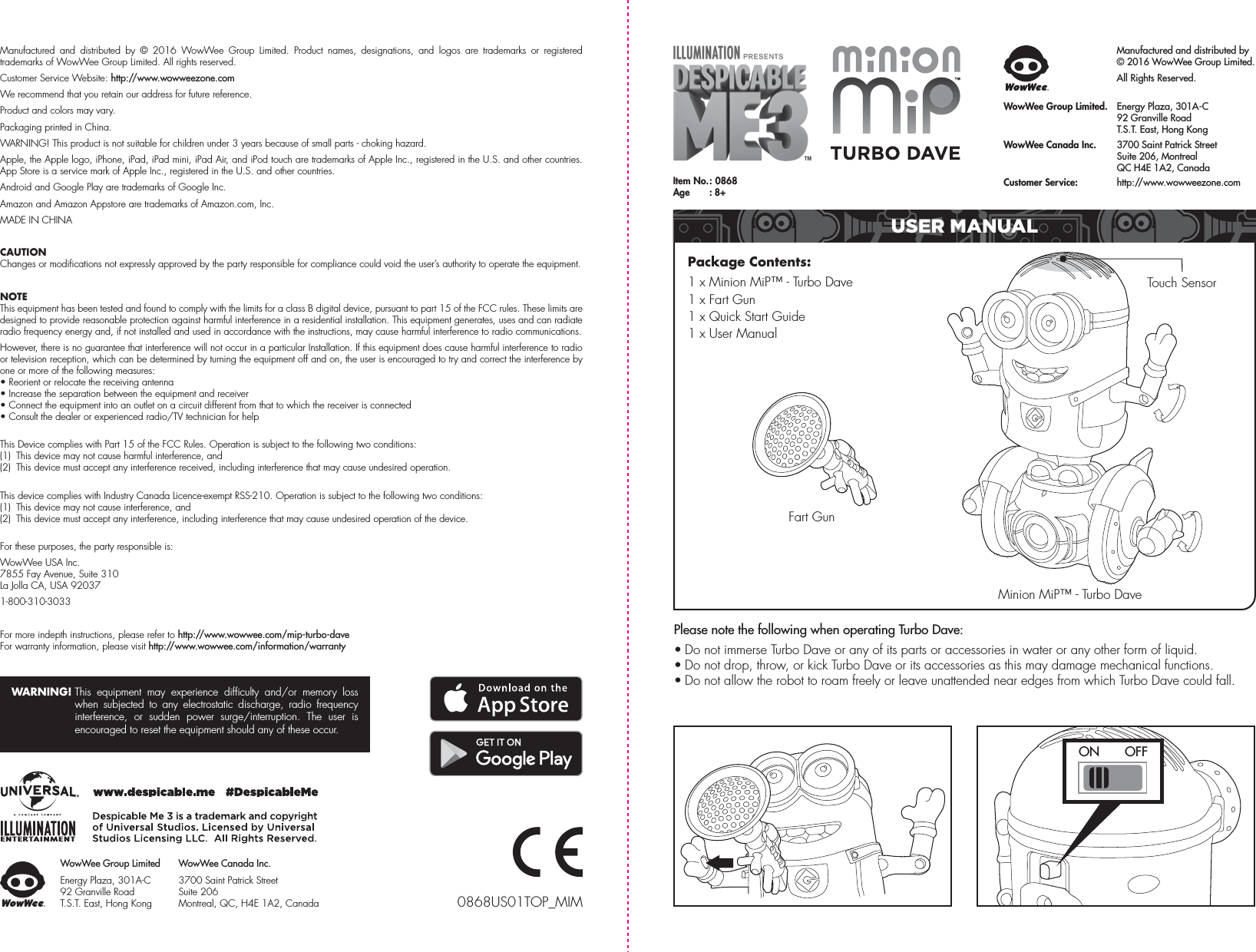 Please note the following when operating Turbo Dave:• Do not immerse Turbo Dave or any of its parts or accessories in water or any other form of liquid.• Do not drop, throw, or kick Turbo Dave or its accessories as this may damage mechanical functions.• Do not allow the robot to roam freely or leave unattended near edges from which Turbo Dave could fall.Manufactured and distributed by © 2016 WowWee Group Limited. Product names, designations, and logos are trademarks or registered trademarks of WowWee Group Limited. All rights reserved.Customer Service Website: http://www.wowweezone.comWe recommend that you retain our address for future reference.Product and colors may vary.Packaging printed in China.WARNING! This product is not suitable for children under 3 years because of small parts - choking hazard.Apple, the Apple logo, iPhone, iPad, iPad mini, iPad Air, and iPod touch are trademarks of Apple Inc., registered in the U.S. and other countries. App Store is a service mark of Apple Inc., registered in the U.S. and other countries.Android and Google Play are trademarks of Google Inc.Amazon and Amazon Appstore are trademarks of Amazon.com, Inc.MADE IN CHINACAUTIONChanges or modifications not expressly approved by the party responsible for compliance could void the user’s authority to operate the equipment.NOTEThis equipment has been tested and found to comply with the limits for a class B digital device, pursuant to part 15 of the FCC rules. These limits are designed to provide reasonable protection against harmful interference in a residential installation. This equipment generates, uses and can radiate radio frequency energy and, if not installed and used in accordance with the instructions, may cause harmful interference to radio communications.However, there is no guarantee that interference will not occur in a particular Installation. If this equipment does cause harmful interference to radio or television reception, which can be determined by turning the equipment off and on, the user is encouraged to try and correct the interference by one or more of the following measures:• Reorient or relocate the receiving antenna• Increase the separation between the equipment and receiver• Connect the equipment into an outlet on a circuit different from that to which the receiver is connected• Consult the dealer or experienced radio/TV technician for helpThis Device complies with Part 15 of the FCC Rules. Operation is subject to the following two conditions:(1)  This device may not cause harmful interference, and(2)  This device must accept any interference received, including interference that may cause undesired operation.This device complies with Industry Canada Licence-exempt RSS-210. Operation is subject to the following two conditions:(1)  This device may not cause interference, and(2)  This device must accept any interference, including interference that may cause undesired operation of the device.For these purposes, the party responsible is:WowWee USA Inc.7855 Fay Avenue, Suite 310 La Jolla CA, USA 920371-800-310-3033For more indepth instructions, please refer to http://www.wowwee.com/mip-turbo-daveFor warranty information, please visit http://www.wowwee.com/information/warrantyWARNING! This equipment may experience difficulty and/or memory loss when subjected to any electrostatic discharge, radio frequency interference, or sudden power surge/interruption. The user is encouraged to reset the equipment should any of these occur.Manufactured and distributed by© 2016 WowWee Group Limited. All Rights Reserved.WowWee Group Limited.  Energy Plaza, 301A-C   92 Granville Road  T.S.T. East, Hong KongWowWee Canada Inc.  3700 Saint Patrick Street   Suite 206, Montreal   QC H4E 1A2, CanadaCustomer Service:   http://www.wowweezone.comItem  No. :  0868Age  : 8+0868US01TOP_MIMWowWee Group LimitedEnergy Plaza, 301A-C92 Granville RoadT.S.T. East, Hong KongWowWee Canada Inc.3700 Saint Patrick Street Suite 206 Montreal, QC, H4E 1A2, CanadaFart GunTouch SensorMinion MiP™ - Turbo DavePackage Contents: 1 x Minion MiP™ - Turbo Dave1 x Fart Gun1 x Quick Start Guide1 x User ManualUSER MANUALON  OFF