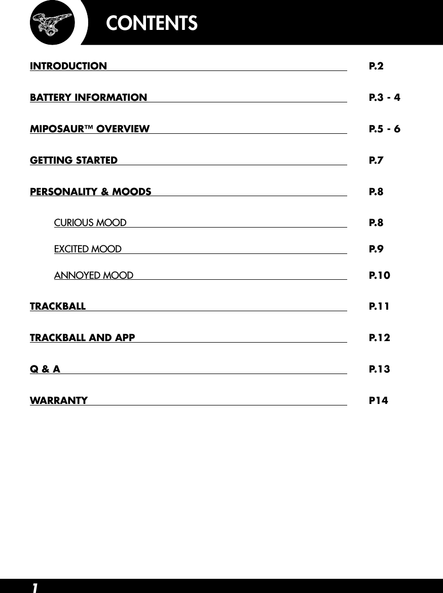 1INTRODUCTION   P.2BATTERY INFORMATION    P.3 - 4MIPOSAUR™ OVERVIEW    P.5 - 6GETTING STARTED   P.7PERSONALITY &amp; MOODS   P.8 CURIOUS MOOD    P.8 EXCITED MOOD  P.9 ANNOYED MOOD  P.10TRACKBALL   P.11TRACKBALL AND APP   P.12Q &amp; A     P.13WARRANTY    P14CONTENTS