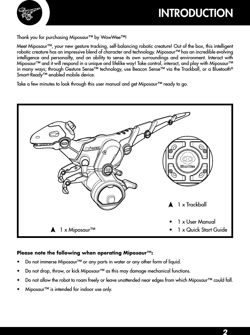 2•  1 x TrackballINTRODUCTION•  1 x Quick Start Guide•  1 x User Manual•  1 x Miposaur™Thank you for purchasing Miposaur™ by WowWee™!Meet Miposaur™, your new gesture tracking, self-balancing robotic creature! Out of the box, this intelligent robotic creature has an impressive blend of character and technology. Miposaur™ has an incredible evolving intelligence and personailty, and an ability to sense its own surroundings and environment. Interact with Miposaur™ and it will respond in a unique and lifelike way! Take control, interact, and play with Miposaur™ in many ways; through Gesture Sense™ technology, use Beacon Sense™ via the Trackball, or a Bluetooth® Smart-Ready™ enabled mobile device.Take a few minutes to look through this user manual and get Miposaur™ ready to go.Please note the following when operating Miposaur™:•  Do not immerse Miposaur™ or any parts in water or any other form of liquid.•  Do not drop, throw, or kick Miposaur™ as this may damage mechanical functions.•  Do not allow the robot to roam freely or leave unattended near edges from which Miposaur™ could fall.•  Miposaur™ is intended for indoor use only.