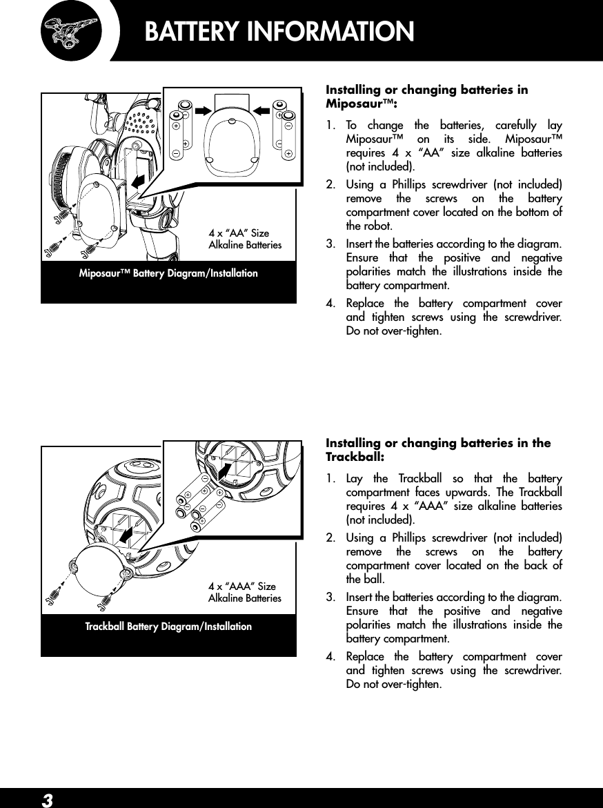 3BATTERY INFORMATIONInstalling or changing batteries in Miposaur™:1.  To change the batteries, carefully lay Miposaur™ on its side. Miposaur™ requires 4 x “AA” size alkaline batteries (not included).2.  Using a Phillips screwdriver (not included) remove the screws on the battery compartment cover located on the bottom of the robot.3.  Insert the batteries according to the diagram. Ensure that the positive and negative polarities match the illustrations inside the battery compartment.4.  Replace the battery compartment cover and tighten screws using the screwdriver. Do not over-tighten.Installing or changing batteries in the Trackball:1.  Lay the Trackball so that the battery compartment faces upwards. The Trackball requires 4 x “AAA” size alkaline batteries (not included).2.  Using a Phillips screwdriver (not included) remove the screws on the battery compartment cover located on the back of the ball.3.  Insert the batteries according to the diagram. Ensure that the positive and negative polarities match the illustrations inside the battery compartment.4.  Replace the battery compartment cover and tighten screws using the screwdriver. Do not over-tighten.Trackball Battery Diagram/Installation4 x “AAA” Size Alkaline BatteriesMiposaur™ Battery Diagram/Installation4 x “AA” Size Alkaline Batteries