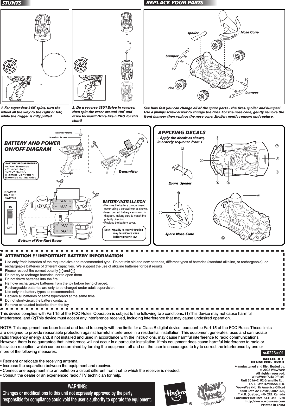 NG0223US01Manufactured and Distributed by:© 2002 WowWeeAll rights reserved.WowWee (Asia Office) Unit 301A-C, 92 Granville Rd., T.S.T. East, Kowloon, H.K.WowWee (North America Office)4480 Cote de Liesse, Suite 320,T.M.R. Quebec, H4N 2R1, CanadaConsumer Hotline: (514) 344-1250http://www.wowwee.comPrinted in ChinaManufactured and Distributed by:© 2002 WowWeeAll rights reserved.WowWee (Asia Office) Unit 301A-C, 92 Granville Rd., T.S.T. East, Kowloon, H.K.WowWee (North America Office)4480 Cote de Liesse, Suite 320,T.M.R. Quebec, H4N 2R1, CanadaConsumer Hotline: (514) 344-1250http://www.wowwee.comPrinted in ChinaThis device complies with Part 15 of the FCC Rules. Operation is subject to the following two conditions: (1)This device may not cause harmful interference, and (2)This device must accept any interference received, including interference that may cause undesired operation.NOTE: This equipment has been tested and found to comply with the limits for a Class B digital device, pursuant to Part 15 of the FCC Rules. These limits are designed to provide reasonable protection against harmful interference in a residential installation. This equipment generates, uses and can radiate radio frequency energy and, if not installed and used in accordance with the instructions, may cause harmful interference to radio communications. However, there is no guarantee that interference will not occur in a particular installation. If this equipment does cause harmful interference to radio or television reception, which can be determined by turning the equipment off and on, the user is encouraged to try to correct the interference by one or more of the following measures:• Reorient or relocate the receiving antenna.• Increase the separation between the equipment and receiver.• Connect one equipment into an outlet on a circuit different from that to which the receiver is needed.• Consult the dealer or an experienced radio / TV technician for help.ATTENTION !!! IMPORTANT BATTERY INFORMATIONUse only fresh batteries of the required size and recommended type.  Do not mix old and new batteries, different types of batteries (standard alkaline, or rechargeable), or rechargeable batteries of different capacities.  We suggest the use of alkaline batteries for best results.Please respect the correct polarity  +  and  – Do not try to recharge batteries, nor to open them.Do not throw batteries into the fire.Remove rechargeable batteries from the toy before being charged.Rechargeable batteries are only to be charged under adult supervision.Use only the battery types as recommended.Replace all batteries of same type/brand at the same time.Do not short-circuit the battery contacts.Remove exhausted batteries from the toy.WARNING: Changes or modifications to this unit not expressly approved by the party responsible for compliance could void the user&apos;s authority to operate the equipment.TransmitterBottom of Pro-Kart RacerONOFFONOFFSee how fast you can change all of the spare parts - the tires, spoiler and bumper! Use a phillips screw driver to change the tires. For the nose cone, gently remove the front bumper then replace the nose cone. Spoiler: gently remove and replace. REPLACE YOUR PARTSNose ConespoilertirebumperNote:  •Quality of control function  may deteriorate when   battery power is low.BATTERY INSTALLATION•Remove the battery compartment  cover using a screwdriver as shown.•Insert correct battery - as shown in  diagram, making sure to match the  polarity direction.•Replace the battery cover.STUNTSbumperTransmitter AntennaScrew-in to the baseSpare Nose ConeSpare  Spoiler1. For super fast 360˚ spins, turn the wheel all the way to the right or left, while the trigger is fully pulled.2. Do a reverse 180˚! Drive in reverse, then spin the racer around 180˚ and drive forward! Drive like a PRO for this stunt!BATTERY AND POWER ON/OFF DIAGRAMAPPLYING DECALS- Apply the decals as shown, in orderly sequence from 1