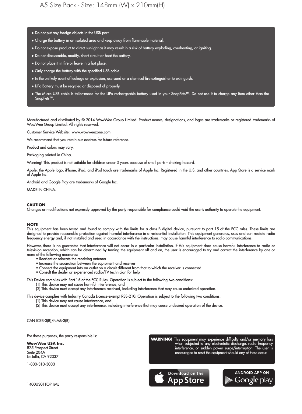WARNING! This equipment may experience difﬁculty and/or memory loss when subjected to any electrostatic discharge, radio frequency interference, or sudden power surge/interruption. The user is encouraged to reset the equipment should any of these occur.Manufactured and distributed by © 2014 WowWee Group Limited. Product names, designations, and logos are trademarks or registered trademarks of WowWee Group Limited. All rights reserved.Customer Service Website:  www.wowweezone.comWe recommend that you retain our address for future reference.Product and colors may vary.Packaging printed in China.Warning! This product is not suitable for children under 3 years because of small parts - choking hazard.Apple, the Apple logo, iPhone, iPad, and iPod touch are trademarks of Apple Inc. Registered in the U.S. and other countries. App Store is a service mark of Apple Inc.Android and Google Play are trademarks of Google Inc.MADE IN CHINA.CAUTIONChanges or modiﬁcations not expressly approved by the party responsible for compliance could void the user’s authority to operate the equipment.NOTEThis equipment has been tested and found to comply with the limits for a class B digital device, pursuant to part 15 of the FCC rules. These limits are designed to provide reasonable protection against harmful interference in a residential installation. This equipment generates, uses and can radiate radio frequency energy and, if not installed and used in accordance with the instructions, may cause harmful interference to radio communications.However, there is no guarantee that interference will not occur in a particular Installation. If this equipment does cause harmful interference to radio or television reception, which can be determined by turning the equipment off and on, the user is encouraged to try and correct the interference by one or more of the following measures:  • Reorient or relocate the receiving antenna  • Increase the separation between the equipment and receiver  • Connect the equipment into an outlet on a circuit different from that to which the receiver is connected  • Consult the dealer or experienced radio/TV technician for helpThis Device complies with Part 15 of the FCC Rules. Operation is subject to the following two conditions:  (1) This device may not cause harmful interference, and  (2) This device must accept any interference received, including interference that may cause undesired operation.This device complies with Industry Canada Licence-exempt RSS-210. Operation is subject to the following two conditions:   (1) This device may not cause interference, and   (2) This device must accept any interference, including interference that may cause undesired operation of the device.CAN ICES-3(B)/NMB-3(B)For these purposes, the party responsible is:WowWee USA Inc.875 Prospect StreetSuite 204ALa Jolla, CA 920371-800-310-3033● Do not put any foreign objects in the USB port.● Charge the battery in an isolated area and keep away from ﬂammable material.● Do not expose product to direct sunlight as it may result in a risk of battery exploding, overheating, or igniting.● Do not disassemble, modify, short circuit or heat the battery.● Do not place it in ﬁre or leave in a hot place.● Only charge the battery with the speciﬁed USB cable.● In the unlikely event of leakage or explosion, use sand or a chemical ﬁre extinguisher to extinguish.● LiPo Battery must be recycled or disposed of properly.● The Micro USB cable is tailor-made for the LiPo rechargeable battery used in your SnapPets™. Do not use it to charge any item other than the SnapPets™.1400US01TOP_IMLA5 Size Back - Size: 148mm (W) x 210mm(H)