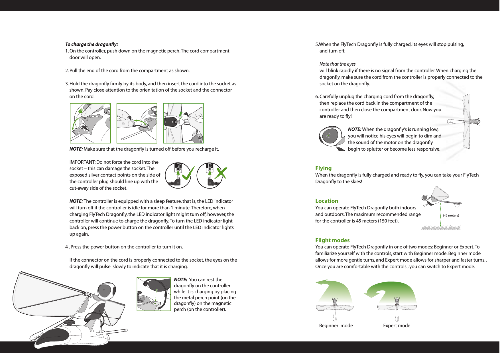 5.When the FlyTech Dragonﬂy is fully charged, its eyes will stop pulsing, and turn off.Note that the eyes  will blink rapidly if there is no signal from the controller. When charging the dragonﬂy, make sure the cord from the controller is properly connected to the  socket on the dragonﬂy. 6. Carefully unplug the charging cord from the dragonﬂy, then replace the cord back in the compartment of the controller and then close the compartment door. Now you are ready to ﬂy!NOTE: When the dragonﬂy’s is running low, you will notice his eyes will begin to dim and the sound of the motor on the dragonﬂy begin to splutter or become less responsive. FlyingWhen the dragonﬂy is fully charged and ready to ﬂy, you can take your FlyTech Dragonﬂy to the skies!LocationYou can operate FlyTech Dragonﬂy both indoors and outdoors. The maximum recommended range for the controller is 45 meters (150 feet).  Flight modesYou can operate FlyTech Dragonﬂy in one of two modes: Beginner or Expert. To familiarize yourself with the controls, start with Beginner mode. Beginner mode allows for more gentle turns, and Expert mode allows for sharper and faster turns. . Once you are comfortable with the controls , you can switch to Expert mode.To charge the dragonﬂy:1. On the controller, push down on the magnetic perch. The cord compartment door will open.2. Pull the end of the cord from the compartment as shown. 3. Hold the dragonﬂy ﬁrmly by its body, and then insert the cord into the socket as shown. Pay close attention to the orien tation of the socket and the connector on the cord.NOTE: Make sure that the dragonﬂy is turned off before you recharge it.IMPORTANT: Do not force the cord into the socket – this can damage the socket. The exposed silver contact points on the side of the controller plug should line up with the cut-away side of the socket. NOTE: The controller is equipped with a sleep feature, that is, the LED indicator will turn off if the controller is idle for more than 1 minute. Therefore, when charging FlyTech Dragonﬂy, the LED indicator light might turn off, however, the controller will continue to charge the dragonﬂy. To turn the LED indicator light back on, press the power button on the controller until the LED indicator lights up again.4 . Press the power button on the controller to turn it on.If the connector on the cord is properly connected to the socket, the eyes on the dragonﬂy will pulse  slowly to indicate that it is charging.NOTE:  You can rest the dragonﬂy on the controller while it is charging by placing the metal perch point (on the dragonﬂy) on the magnetic perch (on the controller).Expert modeBeginner  mode
