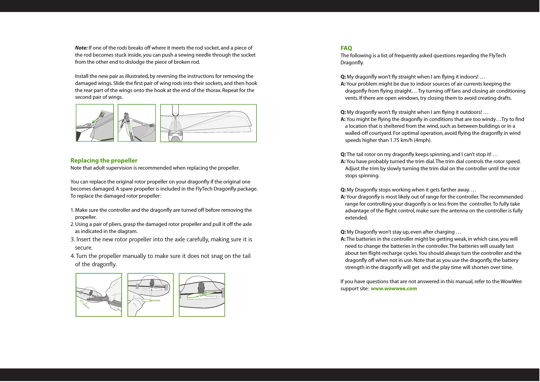 Note: If one of the rods breaks off where it meets the rod socket, and a piece of the rod becomes stuck inside, you can push a sewing needle through the socket from the other end to dislodge the piece of broken rod. Install the new pair as illustrated, by reversing the instructions for removing the damaged wings. Slide the ﬁrst pair of wing rods into their sockets, and then hook the rear part of the wings onto the hook at the end of the thorax. Repeat for the second pair of wings.Replacing the propellerNote that adult supervision is recommended when replacing the propeller. You can replace the original rotor propeller on your dragonﬂy if the original one becomes damaged. A spare propeller is included in the FlyTech Dragonﬂy package. To replace the damaged rotor propeller:1. Make sure the controller and the dragonﬂy are turned off before removing the propeller.2. Using a pair of pliers, grasp the damaged rotor propeller and pull it off the axle as indicated in the diagram. 3. Insert the new rotor propeller into the axle carefully, making sure it is secure. 4. Turn the propeller manually to make sure it does not snag on the tail of the dragony. FAQThe following is a list of frequently asked questions regarding the FlyTech Dragonﬂy.Q: My dragonﬂy won’t ﬂy straight when I am ﬂying it indoors! … A: Your problem might be due to indoor sources of air currents keeping the dragonﬂy from ﬂying straight… Try turning off fans and closing air conditioning vents. If there are open windows, try closing them to avoid creating drafts.Q: My dragonﬂy won’t ﬂy straight when I am ﬂying it outdoors! … A: You might be ﬂying the dragonﬂy in conditions that are too windy…Try to ﬁnd a location that is sheltered from the wind, such as between buildings or in a walled-off courtyard. For optimal operation, avoid ﬂying the dragonﬂy in wind speeds higher than 1.75 km/h (4mph).Q: The tail rotor on my dragonﬂy keeps spinning, and I can’t stop it! … A: You have probably turned the trim dial. The trim dial controls the rotor speed.  Adjust the trim by slowly turning the trim dial on the controller until the rotor stops spinning. Q: My Dragonﬂy stops working when it gets farther away. … A: Your dragonﬂy is most likely out of range for the controller. The recommended range for controlling your dragonﬂy is or less from the  controller. To fully take advantage of the ﬂight control, make sure the antenna on the controller is fully extended.Q: My Dragonﬂy won’t stay up, even after charging … A: The batteries in the controller might be getting weak, in which case, you will need to change the batteries in the controller. The batteries will usually last about ten ﬂight-recharge cycles. You should always turn the controller and the dragonﬂy off when not in use. Note that as you use the dragonﬂy, the battery strength in the dragonﬂy will get  and the play time will shorten over time.If you have questions that are not answered in this manual, refer to the WowWee support site:  www.wowwee.com