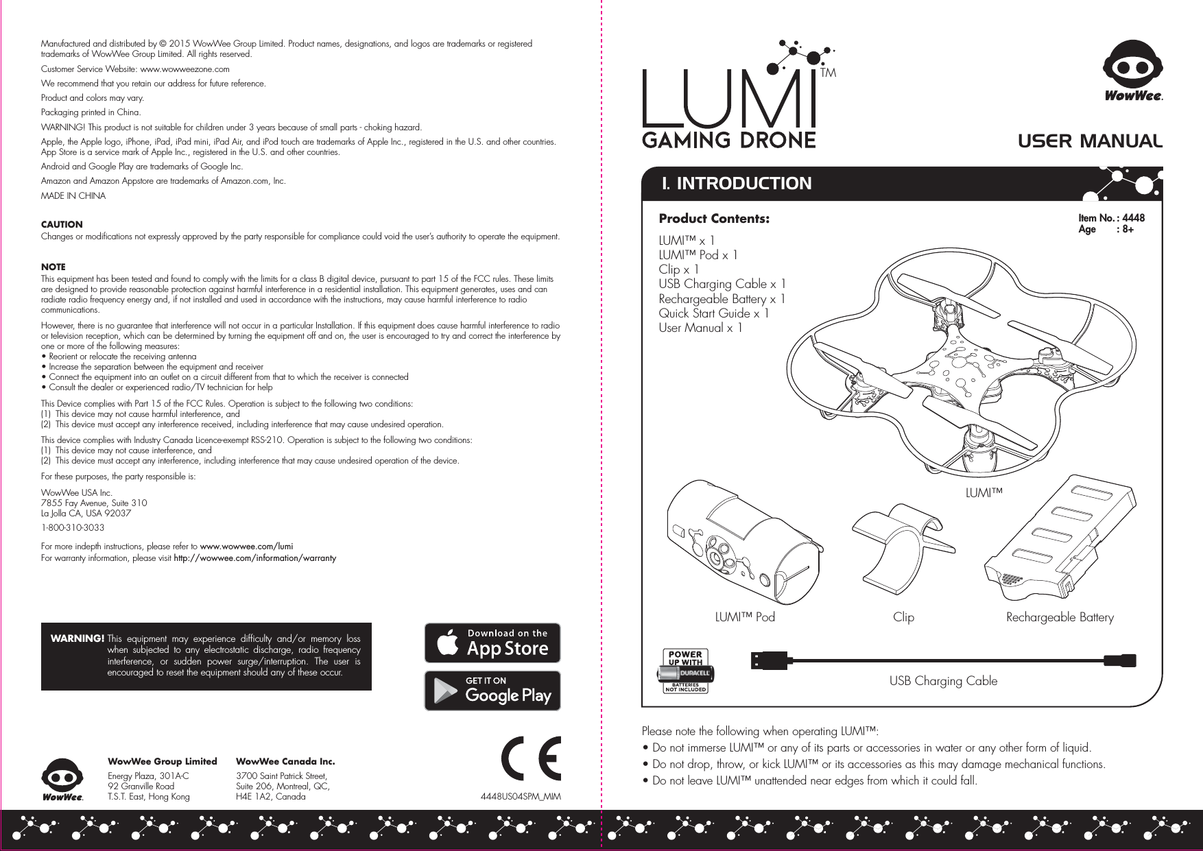 WowWee Canada Inc.3700 Saint Patrick Street, Suite 206, Montreal, QC,H4E 1A2, Canada1. INTRODUCTIONUSER MANUALLUMI™Clip Rechargeable Battery4448US04SPM_MIMPlease note the following when operating LUMI™:• Do not immerse LUMI™ or any of its parts or accessories in water or any other form of liquid.• Do not drop, throw, or kick LUMI™ or its accessories as this may damage mechanical functions.• Do not leave LUMI™ unattended near edges from which it could fall.LUMI™ PodUSB Charging CableManufactured and distributed by © 2015 WowWee Group Limited. Product names, designations, and logos are trademarks or registered trademarks of WowWee Group Limited. All rights reserved.Customer Service Website: www.wowweezone.comWe recommend that you retain our address for future reference.Product and colors may vary.Packaging printed in China.WARNING! This product is not suitable for children under 3 years because of small parts - choking hazard.Apple, the Apple logo, iPhone, iPad, iPad mini, iPad Air, and iPod touch are trademarks of Apple Inc., registered in the U.S. and other countries. App Store is a service mark of Apple Inc., registered in the U.S. and other countries.Android and Google Play are trademarks of Google Inc.Amazon and Amazon Appstore are trademarks of Amazon.com, Inc.MADE IN CHINACAUTIONChanges or modifications not expressly approved by the party responsible for compliance could void the user’s authority to operate the equipment.NOTEThis equipment has been tested and found to comply with the limits for a class B digital device, pursuant to part 15 of the FCC rules. These limits are designed to provide reasonable protection against harmful interference in a residential installation. This equipment generates, uses and can radiate radio frequency energy and, if not installed and used in accordance with the instructions, may cause harmful interference to radio communications.However, there is no guarantee that interference will not occur in a particular Installation. If this equipment does cause harmful interference to radio or television reception, which can be determined by turning the equipment off and on, the user is encouraged to try and correct the interference by one or more of the following measures:• Reorient or relocate the receiving antenna• Increase the separation between the equipment and receiver• Connect the equipment into an outlet on a circuit different from that to which the receiver is connected• Consult the dealer or experienced radio/TV technician for helpThis Device complies with Part 15 of the FCC Rules. Operation is subject to the following two conditions:(1)  This device may not cause harmful interference, and(2)  This device must accept any interference received, including interference that may cause undesired operation.This device complies with Industry Canada Licence-exempt RSS-210. Operation is subject to the following two conditions:(1)  This device may not cause interference, and(2)  This device must accept any interference, including interference that may cause undesired operation of the device.For these purposes, the party responsible is:WowWee USA Inc.7855 Fay Avenue, Suite 310 La Jolla CA, USA 920371-800-310-3033For more indepth instructions, please refer to www.wowwee.com/lumiFor warranty information, please visit http://wowwee.com/information/warrantyWARNING! This equipment may experience difficulty and/or memory loss when subjected to any electrostatic discharge, radio frequency interference, or sudden power surge/interruption. The user is encouraged to reset the equipment should any of these occur.WowWee Group LimitedEnergy Plaza, 301A-C92 Granville RoadT.S.T. East, Hong KongTMItem No. : 4448Age   : 8+Product Contents:LUMI™ x 1LUMI™ Pod x 1Clip x 1USB Charging Cable x 1Rechargeable Battery x 1Quick Start Guide x 1User Manual x 1