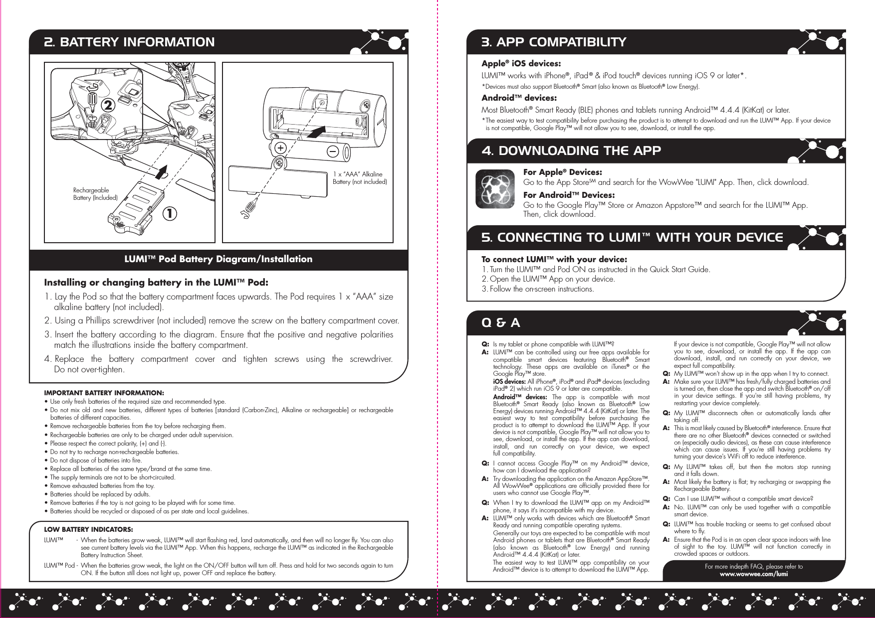  12LUMI™ Pod Battery Diagram/Installation2. BATTERY INFORMATIONInstalling or changing battery in the LUMI™ Pod:1. Lay the Pod so that the battery compartment faces upwards. The Pod requires 1 x “AAA” size alkaline battery (not included).2. Using a Phillips screwdriver (not included) remove the screw on the battery compartment cover.3. Insert the battery according to the diagram. Ensure that the positive and negative polarities match the illustrations inside the battery compartment.4. Replace the battery compartment cover and tighten screws using the screwdriver.Do not over-tighten.IMPORTANT BATTERY INFORMATION:• Use only fresh batteries of the required size and recommended type.• Do not mix old and new batteries, different types of batteries [standard (Carbon-Zinc), Alkaline or rechargeable] or rechargeable batteries of different capacities.• Remove rechargeable batteries from the toy before recharging them.• Rechargeable batteries are only to be charged under adult supervision.• Please respect the correct polarity, (+) and (-).• Do not try to recharge non-rechargeable batteries.• Do not dispose of batteries into fire.• Replace all batteries of the same type/brand at the same time.• The supply terminals are not to be short-circuited.• Remove exhausted batteries from the toy.• Batteries should be replaced by adults.• Remove batteries if the toy is not going to be played with for some time.• Batteries should be recycled or disposed of as per state and local guidelines.LOW BATTERY INDICATORS:LUMI™       -  When the batteries grow weak, LUMI™ will start flashing red, land automatically, and then will no longer fly. You can also see current battery levels via the LUMI™ App. When this happens, recharge the LUMI™ as indicated in the Rechargeable Battery Instruction Sheet.LUMI™ Pod -  When the batteries grow weak, the light on the ON/OFF button will turn off. Press and hold for two seconds again to turn ON. If the button still does not light up, power OFF and replace the battery.Apple® iOS devices:LUMI™ works with iPhone®, iPad® &amp; iPod touch® devices running iOS 9 or later*.*Devices must also support Bluetooth® Smart (also known as Bluetooth® Low Energy).Android™ devices:Most Bluetooth® Smart Ready (BLE) phones and tablets running Android™ 4.4.4 (KitKat) or later.* The easiest way to test compatibility before purchasing the product is to attempt to download and run the LUMI™ App. If your device is not compatible, Google Play™ will not allow you to see, download, or install the app.3. APP COMPATIBILITY4. DOWNLOADING THE APP5. CONNECTING TO LUMI™ WITH YOUR DEVICEFor Apple® Devices:Go to the App StoreSM and search for the WowWee &quot;LUMI&quot; App. Then, click download.For Android™ Devices:Go to the Google Play™ Store or Amazon Appstore™ and search for the LUMI™ App.Then, click download.To connect LUMI™ with your device:1. Turn the LUMI™ and Pod ON as instructed in the Quick Start Guide.2. Open the LUMI™ App on your device.3. Follow the on-screen instructions.Q &amp; A1 x “AAA” Alkaline Battery (not included)Q:  Is my tablet or phone compatible with LUMI™?A:  LUMI™ can be controlled using our free apps available for compatible smart devices featuring Bluetooth® Smart technology. These apps are available on iTunes® or the Google Play™ store. iOS devices: All iPhone®, iPod® and iPad® devices (excluding iPad® 2) which run iOS 9 or later are compatible. Android™ devices: The app is compatible with most Bluetooth® Smart Ready (also known as Bluetooth® Low Energy) devices running Android™ 4.4.4 (KitKat) or later. The easiest way to test compatibility before purchasing the product is to attempt to download the LUMI™ App. If your device is not compatible, Google Play™ will not allow you to see, download, or install the app. If the app can download, install, and run correctly on your device, we expect full compatibility.Q:  I cannot access Google Play™ on my Android™ device, how can I download the application?  A:  Try downloading the application on the Amazon AppStore™. All WowWee® applications are officially provided there for users who cannot use Google Play™.Q:  When I try to download the LUMI™ app on my Android™ phone, it says it&apos;s incompatible with my device.A:  LUMI™ only works with devices which are Bluetooth® Smart Ready and running compatible operating systems. Generally our toys are expected to be compatible with most Android phones or tablets that are Bluetooth® Smart Ready (also known as Bluetooth® Low Energy) and running Android™ 4.4.4 (KitKat) or later.  The easiest way to test LUMI™ app compatibility on your Android™ device is to attempt to download the LUMI™ App. If your device is not compatible, Google Play™ will not allow you to see, download, or install the app. If the app can download, install, and run correctly on your device, we expect full compatibility.Q:  My LUMI™ won’t show up in the app when I try to connect.A: Make sure your LUMI™ has fresh/fully charged batteries and is turned on, then close the app and switch Bluetooth® on/off in your device settings. If you&apos;re still having problems, try restarting your device completely.Q: My LUMI™ disconnects often or automatically lands after taking off.A: This is most likely caused by Bluetooth® interference. Ensure that there are no other Bluetooth® devices connected or switched on (especially audio devices), as these can cause interference which can cause issues. If you&apos;re still having problems try turning your device&apos;s WiFi off to reduce interference.Q: My LUMI™ takes off, but then the motors stop running and it falls down.A:  Most likely the battery is flat; try recharging or swapping the Rechargeable Battery.Q:  Can I use LUMI™ without a compatible smart device?A:  No. LUMI™ can only be used together with a compatible smart device.Q:  LUMI™ has trouble tracking or seems to get confused about where to fly.A:  Ensure that the Pod is in an open clear space indoors with line of sight to the toy. LUMI™ will not function correctly in crowded spaces or outdoors.RechargeableBattery (Included)For more indepth FAQ, please refer towww.wowwee.com/lumi