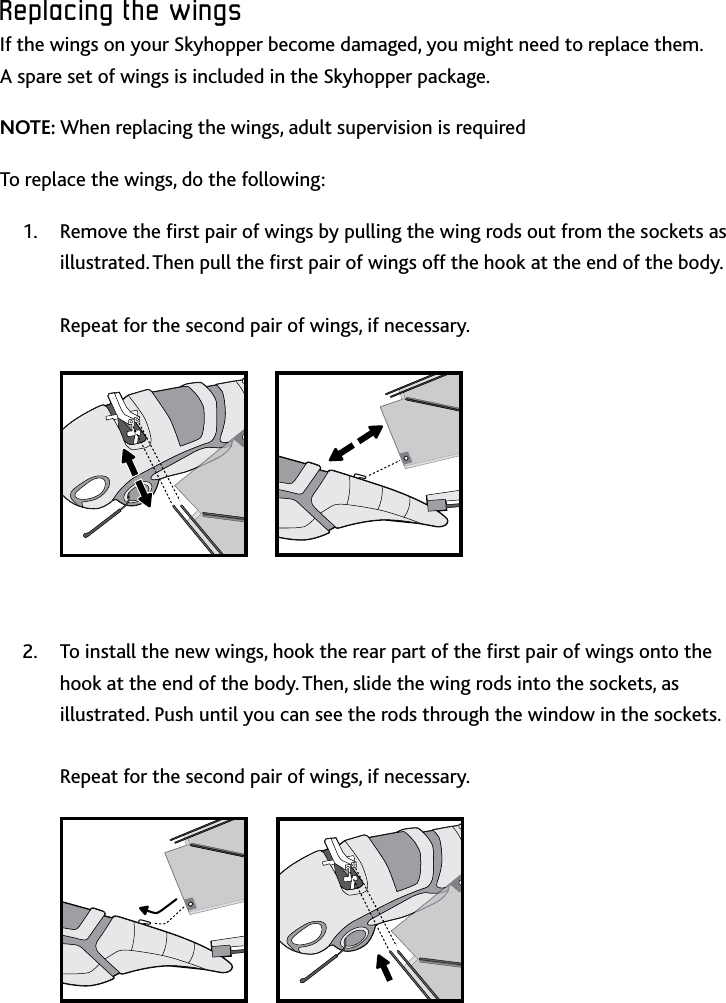 13ENReplacing﻿the﻿wingsReplacing﻿the﻿wingsIf the wings on your Skyhopper become damaged, you might need to replace them  A spare set of wings is included in the Skyhopper package NOTE: When replacing the wings, adult supervision is required To replace the wings, do the following:Remove the rst pair of wings by pulling the wing rods out from the sockets as 1 illustrated Then pull the rst pair of wings off the hook at the end of the body   Repeat for the second pair of wings, if necessaryTo install the new wings, hook the rear part of the rst pair of wings onto the 2 hook at the end of the body Then, slide the wing rods into the sockets, as illustrated Push until you can see the rods through the window in the sockets   Repeat for the second pair of wings, if necessary