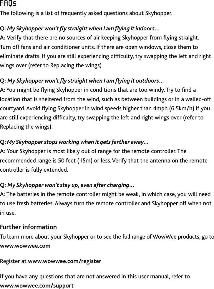 14FAQsFAQsThe following is a list of frequently asked questions about SkyhopperQ: My Skyhopper won’t y straight when I am ying it indoors… A: Verify that there are no sources of air keeping Skyhopper from ying straight  Turn off fans and air conditioner units If there are open windows, close them to eliminate drafts If you are still experiencing difculty, try swapping the left and right wings over (refer to Replacing the wings)Q: My Skyhopper won’t y straight when I am ying it outdoors… A: You might be ying Skyhopper in conditions that are too windy Try to nd a location that is sheltered from the wind, such as between buildings or in a walled-off courtyard Avoid ying Skyhopper in wind speeds higher than 4mph (65km/h)If you are still experiencing difculty, try swapping the left and right wings over (refer to Replacing the wings)Q: My Skyhopper stops working when it gets farther away… A: Your Skyhopper is most likely out of range for the remote controller The recommended range is 50 feet (15m) or less Verify that the antenna on the remote controller is fully extendedQ: My Skyhopper won’t stay up, even after charging… A: The batteries in the remote controller might be weak, in which case, you will need to use fresh batteries Always turn the remote controller and Skyhopper off when not in useFurther informationTo learn more about your Skyhopper or to see the full range of WowWee products, go to  www.wowwee.comRegister at www.wowwee.com/register If you have any questions that are not answered in this user manual, refer to www.wowwee.com/support