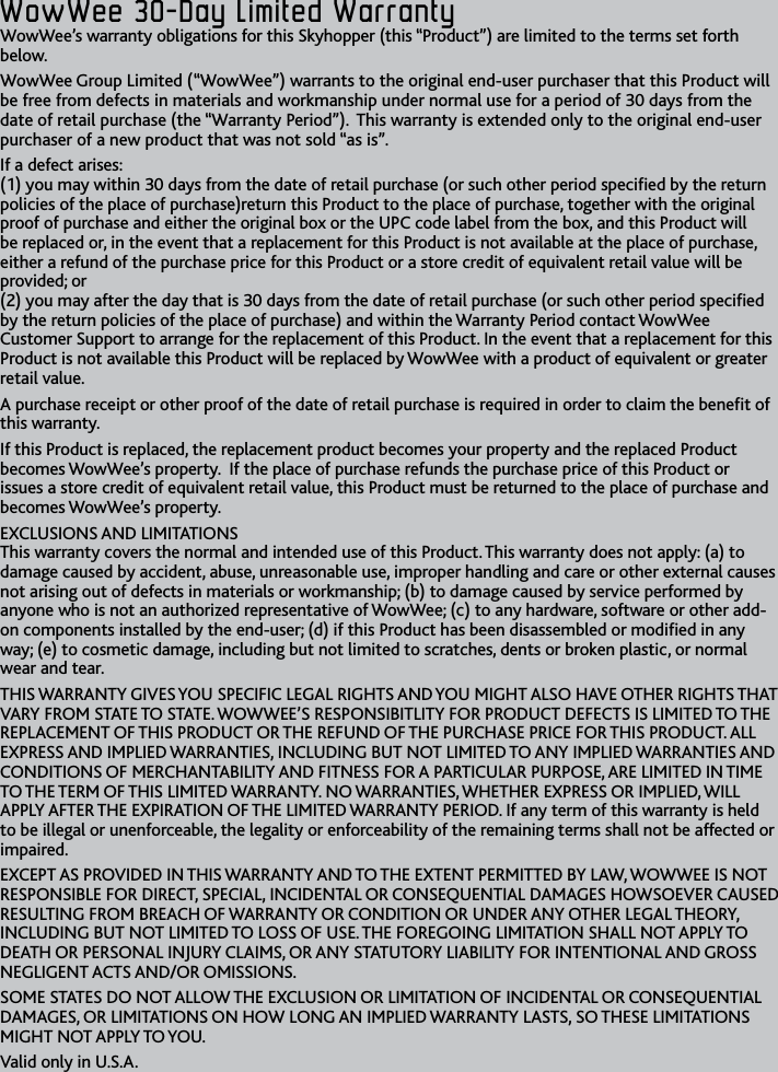 16WowWee﻿30-Day﻿Limited﻿WarrantyWowWee﻿30-Day﻿Limited﻿WarrantyWowWee’s warranty obligations for this Skyhopper (this “Product”) are limited to the terms set forth belowWowWee Group Limited (“WowWee”) warrants to the original end-user purchaser that this Product will be free from defects in materials and workmanship under normal use for a period of 30 days from the date of retail purchase (the “Warranty Period”)  This warranty is extended only to the original end-user purchaser of a new product that was not sold “as is” If a defect arises: (1) you may within 30 days from the date of retail purchase (or such other period specied by the return policies of the place of purchase)return this Product to the place of purchase, together with the original proof of purchase and either the original box or the UPC code label from the box, and this Product will be replaced or, in the event that a replacement for this Product is not available at the place of purchase, either a refund of the purchase price for this Product or a store credit of equivalent retail value will be provided; or (2) you may after the day that is 30 days from the date of retail purchase (or such other period specied by the return policies of the place of purchase) and within the Warranty Period contact WowWee Customer Support to arrange for the replacement of this Product In the event that a replacement for this Product is not available this Product will be replaced by WowWee with a product of equivalent or greater retail valueA purchase receipt or other proof of the date of retail purchase is required in order to claim the benet of this warranty  If this Product is replaced, the replacement product becomes your property and the replaced Product becomes WowWee’s property  If the place of purchase refunds the purchase price of this Product or issues a store credit of equivalent retail value, this Product must be returned to the place of purchase and becomes WowWee’s propertyEXCLUSIONS AND LIMITATIONS This warranty covers the normal and intended use of this Product This warranty does not apply: (a) to damage caused by accident, abuse, unreasonable use, improper handling and care or other external causes not arising out of defects in materials or workmanship; (b) to damage caused by service performed by anyone who is not an authorized representative of WowWee; (c) to any hardware, software or other add-on components installed by the end-user; (d) if this Product has been disassembled or modied in any way; (e) to cosmetic damage, including but not limited to scratches, dents or broken plastic, or normal wear and tearTHIS WARRANTY GIVES YOU SPECIFIC LEGAL RIGHTS AND YOU MIGHT ALSO HAVE OTHER RIGHTS THAT VARY FROM STATE TO STATE WOWWEE’S RESPONSIBITLITY FOR PRODUCT DEFECTS IS LIMITED TO THE REPLACEMENT OF THIS PRODUCT OR THE REFUND OF THE PURCHASE PRICE FOR THIS PRODUCT ALL EXPRESS AND IMPLIED WARRANTIES, INCLUDING BUT NOT LIMITED TO ANY IMPLIED WARRANTIES AND CONDITIONS OF MERCHANTABILITY AND FITNESS FOR A PARTICULAR PURPOSE, ARE LIMITED IN TIME TO THE TERM OF THIS LIMITED WARRANTY NO WARRANTIES, WHETHER EXPRESS OR IMPLIED, WILL APPLY AFTER THE EXPIRATION OF THE LIMITED WARRANTY PERIOD If any term of this warranty is held to be illegal or unenforceable, the legality or enforceability of the remaining terms shall not be affected or impaired EXCEPT AS PROVIDED IN THIS WARRANTY AND TO THE EXTENT PERMITTED BY LAW, WOWWEE IS NOT RESPONSIBLE FOR DIRECT, SPECIAL, INCIDENTAL OR CONSEQUENTIAL DAMAGES HOWSOEVER CAUSED RESULTING FROM BREACH OF WARRANTY OR CONDITION OR UNDER ANY OTHER LEGAL THEORY, INCLUDING BUT NOT LIMITED TO LOSS OF USE THE FOREGOING LIMITATION SHALL NOT APPLY TO DEATH OR PERSONAL INJURY CLAIMS, OR ANY STATUTORY LIABILITY FOR INTENTIONAL AND GROSS NEGLIGENT ACTS AND/OR OMISSIONS SOME STATES DO NOT ALLOW THE EXCLUSION OR LIMITATION OF INCIDENTAL OR CONSEQUENTIAL DAMAGES, OR LIMITATIONS ON HOW LONG AN IMPLIED WARRANTY LASTS, SO THESE LIMITATIONS MIGHT NOT APPLY TO YOUValid only in USA