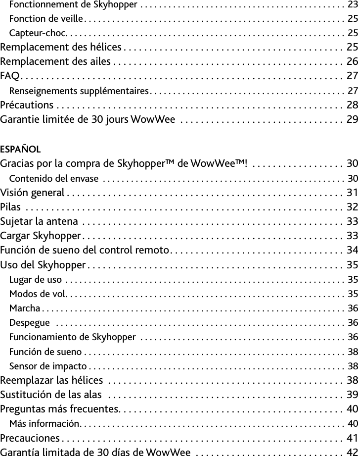 3Contents﻿/﻿table﻿des﻿matières﻿/﻿Tabla﻿de﻿contenidos﻿Fonctionnement de Skyhopper 23Fonction de veille 25Capteur-choc                                                            25Remplacement des hélices 25Remplacement des ailes 26FAQ 27Renseignements supplémentaires 27Précautions  28Garantie limitée de 30 jours WowWee                                  29ESPAÑOL Gracias por la compra de Skyhopper™ de WowWee™!                    30Contenido del envase 30Visión general 31Pilas 32Sujetar la antena 33Cargar Skyhopper 33Función de sueno del control remoto 34Uso del Skyhopper 35Lugar de uso 35Modos de vol 35Marcha 36Despegue  36Funcionamiento de Skyhopper  36Función de sueno                                                         38Sensor de impacto 38Reemplazar las hélices  38Sustitución de las alas  39Preguntas más frecuentes 40Más información 40Precauciones 41Garantía limitada de 30 días de WowWee  42