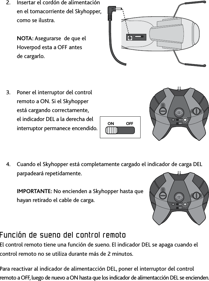 34Función﻿de﻿sueno﻿del﻿control﻿remotoInsertar el cordón de alimentación 2 en el tomacorriente del Skyhopper, como se ilustra   NOTA: Asegurarse  de que el Hoverpod esta a OFF antes  de cargarloPoner el interruptor del control 3 remoto a ON Si el Skyhopper está cargando correctamente, el indicador DEL a la derecha del interruptor permanece encendidoCuando el Skyhopper está completamente cargado el indicador de carga DEL 4 parpadeará repetidamente  IMPORTANTE: No encienden a Skyhopper hasta que hayan retirado el cable de cargaFunción﻿de﻿sueno﻿del﻿control﻿remotoEl control remoto tiene una función de sueno El indicador DEL se apaga cuando el control remoto no se utiliza durante más de 2 minutos Para reactivar al indicador de alimentacción DEL, poner el interruptor del control remoto a OFF, luego de nuevo a ON hasta que los indicador de alimentacción DEL se enciendenON            OFF