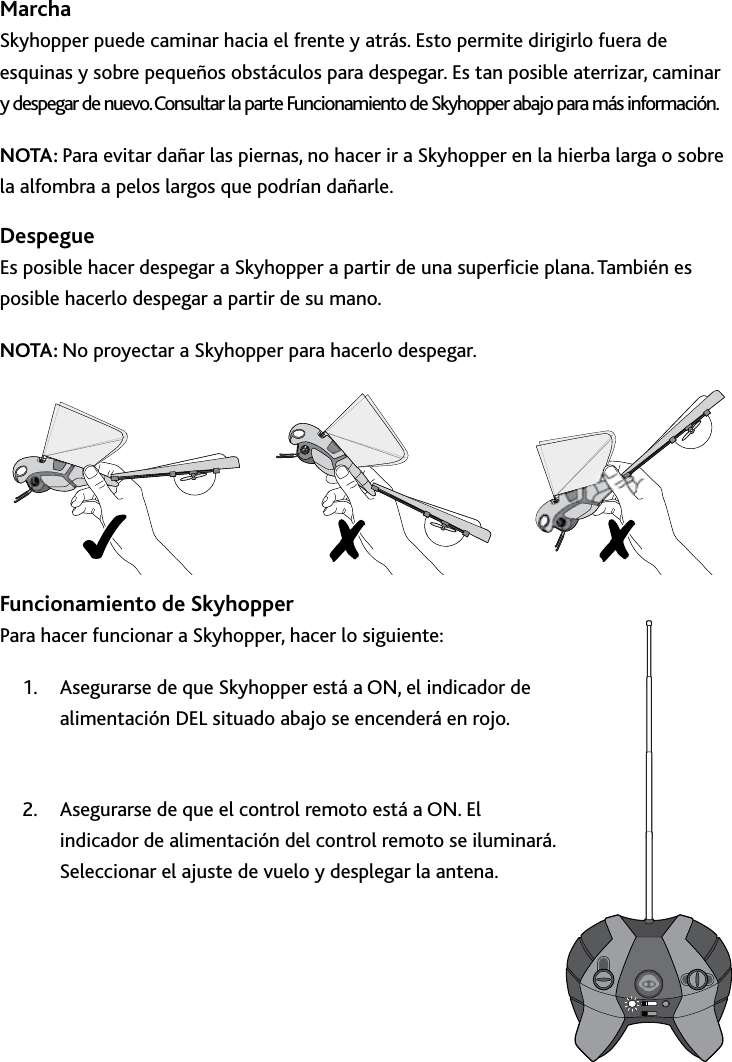 36Uso﻿del﻿SkyhopperMarchaSkyhopper puede caminar hacia el frente y atrás Esto permite dirigirlo fuera de esquinas y sobre pequeños obstáculos para despegar Es tan posible aterrizar, caminar y despegar de nuevo Consultar la parte Funcionamiento de Skyhopper abajo para más informaciónNOTA: Para evitar dañar las piernas, no hacer ir a Skyhopper en la hierba larga o sobre la alfombra a pelos largos que podrían dañarleDespegue Es posible hacer despegar a Skyhopper a partir de una supercie plana También es posible hacerlo despegar a partir de su mano  NOTA: No proyectar a Skyhopper para hacerlo despegarFuncionamiento de Skyhopper Para hacer funcionar a Skyhopper, hacer lo siguiente:Asegurarse de que Skyhopper está a ON, el indicador de 1 alimentación DEL situado abajo se encenderá en rojo Asegurarse de que el control remoto está a ON El 2 indicador de alimentación del control remoto se iluminará Seleccionar el ajuste de vuelo y desplegar la antena