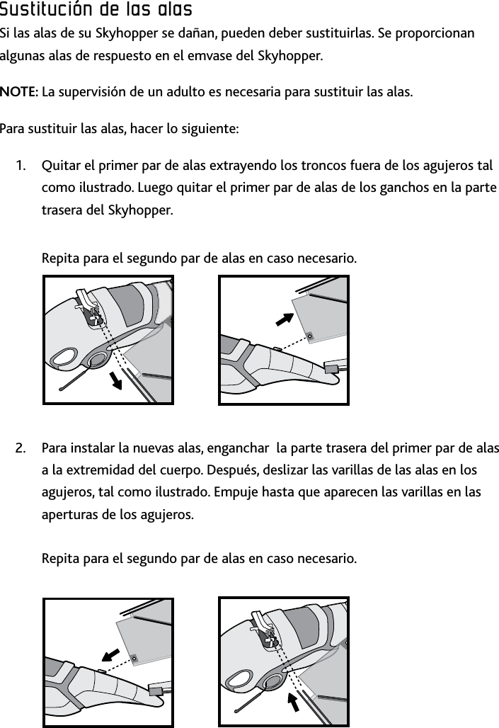 39ESPSustitución﻿de﻿las﻿alas﻿Sustitución﻿de﻿las﻿alas﻿Sustitución﻿de﻿las﻿alas﻿Si las alas de su Skyhopper se dañan, pueden deber sustituirlas Se proporcionan algunas alas de respuesto en el emvase del Skyhopper NOTE: La supervisión de un adulto es necesaria para sustituir las alas Para sustituir las alas, hacer lo siguiente:Quitar el primer par de alas extrayendo los troncos fuera de los agujeros tal 1 como ilustrado Luego quitar el primer par de alas de los ganchos en la parte trasera del Skyhopper   Repita para el segundo par de alas en caso necesarioPara instalar la nuevas alas, enganchar  la parte trasera del primer par de alas 2 a la extremidad del cuerpo Después, deslizar las varillas de las alas en los agujeros, tal como ilustrado Empuje hasta que aparecen las varillas en las aperturas de los agujeros   Repita para el segundo par de alas en caso necesario