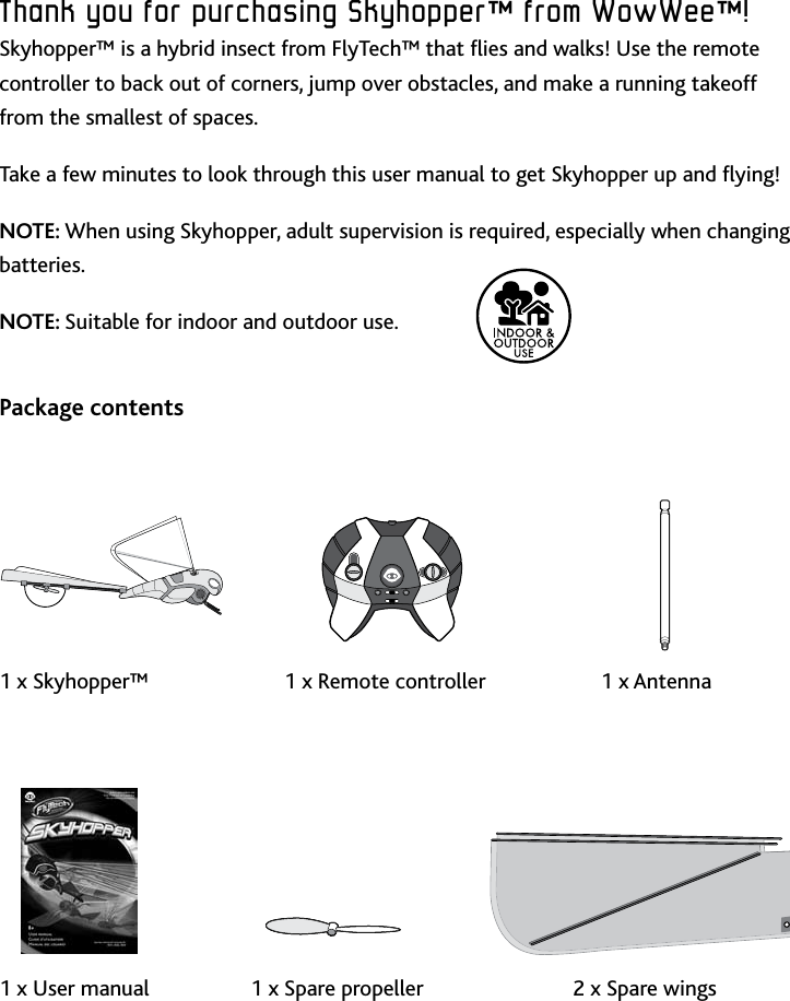 4IntroductionThank﻿you﻿for﻿purchasing﻿Skyhopper™﻿from﻿WowWee™!Skyhopper™ is a hybrid insect from FlyTech™ that ies and walks! Use the remote controller to back out of corners, jump over obstacles, and make a running takeoff from the smallest of spaces Take a few minutes to look through this user manual to get Skyhopper up and ying!NOTE: When using Skyhopper, adult supervision is required, especially when changing batteriesNOTE: Suitable for indoor and outdoor use Package contents       1 x Skyhopper™           1 x Remote controller        1 x Antenna         1 x User manual     1 x Spare propeller    2 x Spare wings 