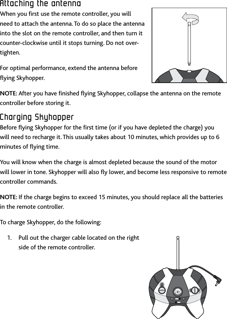 7ENAttaching﻿the﻿antennaAttaching﻿the﻿antennaWhen you rst use the remote controller, you will need to attach the antenna To do so place the antenna into the slot on the remote controller, and then turn it counter-clockwise until it stops turning Do not over-tightenFor optimal performance, extend the antenna before ying SkyhopperNOTE: After you have nished ying Skyhopper, collapse the antenna on the remote controller before storing itCharging﻿SkyhopperBefore ying Skyhopper for the rst time (or if you have depleted the charge) you will need to recharge it This usually takes about 10 minutes, which provides up to 6 minutes of ying timeYou will know when the charge is almost depleted because the sound of the motor will lower in tone Skyhopper will also y lower, and become less responsive to remote controller commandsNOTE: If the charge begins to exceed 15 minutes, you should replace all the batteries in the remote controllerTo charge Skyhopper, do the following:Pull out the charger cable located on the right 1 side of the remote controller