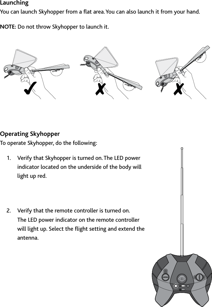 10Operating﻿SkyhopperLaunchingYou can launch Skyhopper from a at area You can also launch it from your handNOTE: Do not throw Skyhopper to launch it  Operating SkyhopperTo operate Skyhopper, do the following:Verify that Skyhopper is turned on The LED power 1 indicator located on the underside of the body will light up red Verify that the remote controller is turned on  2 The LED power indicator on the remote controller will light up Select the ight setting and extend the antenna   