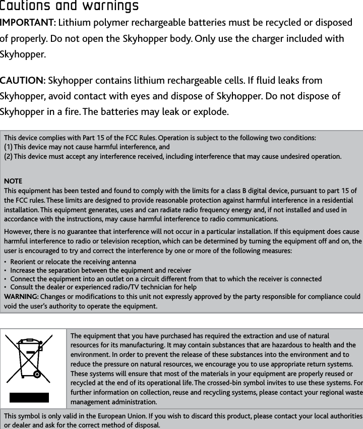 15ENCautions﻿and﻿warningsCautions﻿and﻿warningsIMPORTANT: Lithium polymer rechargeable batteries must be recycled or disposed of properly Do not open the Skyhopper body Only use the charger included with SkyhopperCAUTION: Skyhopper contains lithium rechargeable cells If uid leaks from Skyhopper, avoid contact with eyes and dispose of Skyhopper Do not dispose of Skyhopper in a re The batteries may leak or explodeThis device complies with Part 15 of the FCC Rules Operation is subject to the following two conditions:  (1) This device may not cause harmful interference, and (2) This device must accept any interference received, including interference that may cause undesired operationNOTE This equipment has been tested and found to comply with the limits for a class B digital device, pursuant to part 15 of the FCC rules These limits are designed to provide reasonable protection against harmful interference in a residential installation This equipment generates, uses and can radiate radio frequency energy and, if not installed and used in accordance with the instructions, may cause harmful interference to radio communicationsHowever, there is no guarantee that interference will not occur in a particular installation If this equipment does cause harmful interference to radio or television reception, which can be determined by turning the equipment off and on, the user is encouraged to try and correct the interference by one or more of the following measures:Reorient or relocate the receiving antenna• Increase the separation between the equipment and receiver• Connect the equipment into an outlet on a circuit different from that to which the receiver is connected• Consult the dealer or experienced radio/TV technician for help • WARNING: Changes or modications to this unit not expressly approved by the party responsible for compliance could void the user’s authority to operate the equipmentThe equipment that you have purchased has required the extraction and use of natural resources for its manufacturing It may contain substances that are hazardous to health and the environment In order to prevent the release of these substances into the environment and to reduce the pressure on natural resources, we encourage you to use appropriate return systems These systems will ensure that most of the materials in your equipment are properly reused or recycled at the end of its operational life The crossed-bin symbol invites to use these systems For further information on collection, reuse and recycling systems, please contact your regional waste management administrationThis symbol is only valid in the European Union If you wish to discard this product, please contact your local authorities or dealer and ask for the correct method of disposal