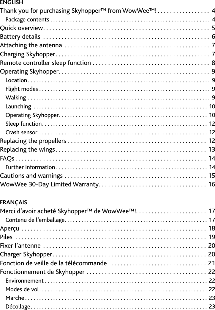 2﻿Contents﻿/﻿table﻿des﻿matières﻿/﻿Tabla﻿de﻿contenidosENGLISH Thank you for purchasing Skyhopper™ from WowWee™!  4Package contents  4Quick overview  5Battery details  6Attaching the antenna  7Charging Skyhopper  7Remote controller sleep function  8Operating Skyhopper  9Location  9Flight modes  9Walking  9Launching 10Operating Skyhopper 10Sleep function 12Crash sensor 12Replacing the propellers  12Replacing the wings 13FAQs 14Further information 14Cautions and warnings 15WowWee 30-Day Limited Warranty 16FRANÇAISMerci d’avoir acheté Skyhopper™ de WowWee™!                       17Contenu de l’emballage 17Aperçu 18Piles 19Fixer l’antenne 20Charger Skyhopper 20Fonction de veille de la télécommande                                  21Fonctionnement de Skyhopper 22Environnement 22Modes de vol 22Marche 23Décollage 23