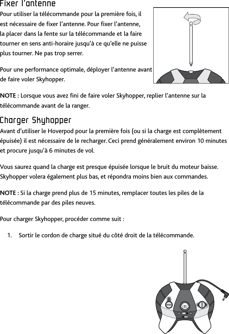 20Fixer﻿l’antenneFixer﻿l’antennePour utiliser la télécommande pour la première fois, il est nécessaire de xer l’antenne Pour xer l’antenne, la placer dans la fente sur la télécommande et la faire tourner en sens anti-horaire jusqu’à ce qu’elle ne puisse plus tourner Ne pas trop serrerPour une performance optimale, déployer l’antenne avant de faire voler Skyhopper NOTE : Lorsque vous avez ni de faire voler Skyhopper, replier l’antenne sur la télécommande avant de la rangerCharger﻿SkyhopperAvant d’utiliser le Hoverpod pour la première fois (ou si la charge est complètement épuisée) il est nécessaire de le recharger Ceci prend généralement environ 10 minutes et procure jusqu’à 6 minutes de vol Vous saurez quand la charge est presque épuisée lorsque le bruit du moteur baisse Skyhopper volera également plus bas, et répondra moins bien aux commandesNOTE : Si la charge prend plus de 15 minutes, remplacer toutes les piles de la télécommande par des piles neuvesPour charger Skyhopper, procéder comme suit :Sortir le cordon de charge situé du côté droit de la télécommande1 