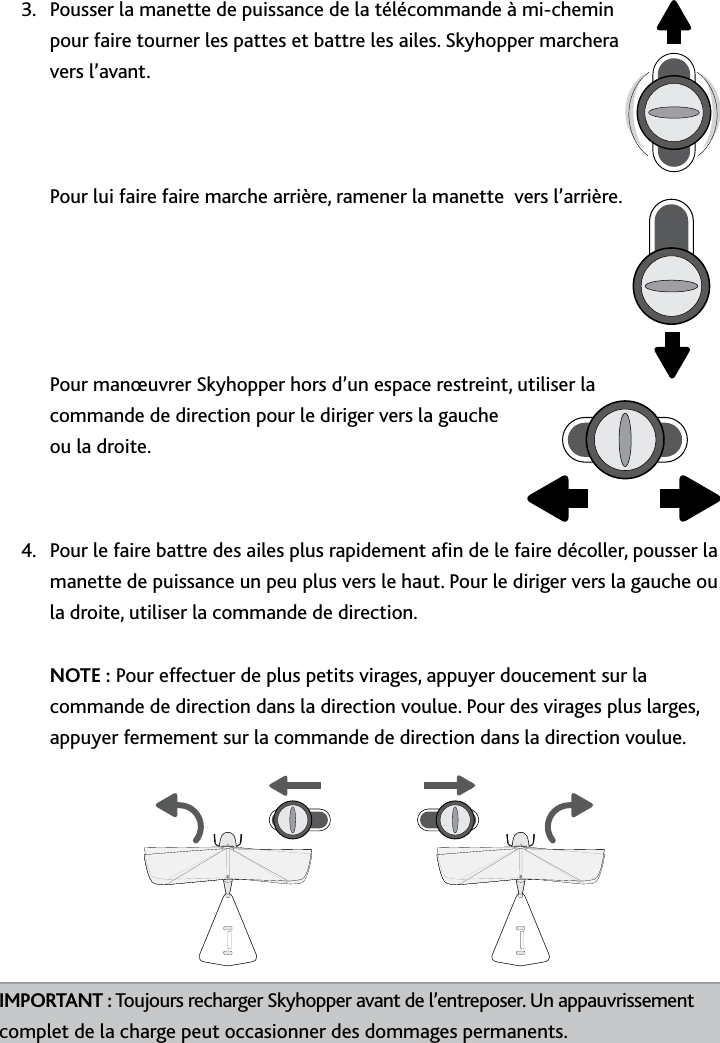 24Fonctionnement﻿de﻿SkyhopperPousser la manette de puissance de la télécommande à mi-chemin 3 pour faire tourner les pattes et battre les ailes Skyhopper marchera vers l’avant    Pour lui faire faire marche arrière, ramener la manette  vers l’arrière      Pour manœuvrer Skyhopper hors d’un espace restreint, utiliser la commande de direction pour le diriger vers la gauche ou la droite Pour le faire battre des ailes plus rapidement an de le faire décoller, pousser la 4 manette de puissance un peu plus vers le haut Pour le diriger vers la gauche ou la droite, utiliser la commande de direction  NOTE : Pour effectuer de plus petits virages, appuyer doucement sur la commande de direction dans la direction voulue Pour des virages plus larges, appuyer fermement sur la commande de direction dans la direction voulue     IMPORTANT : Toujours recharger Skyhopper avant de l’entreposer Un appauvrissement  complet de la charge peut occasionner des dommages permanents