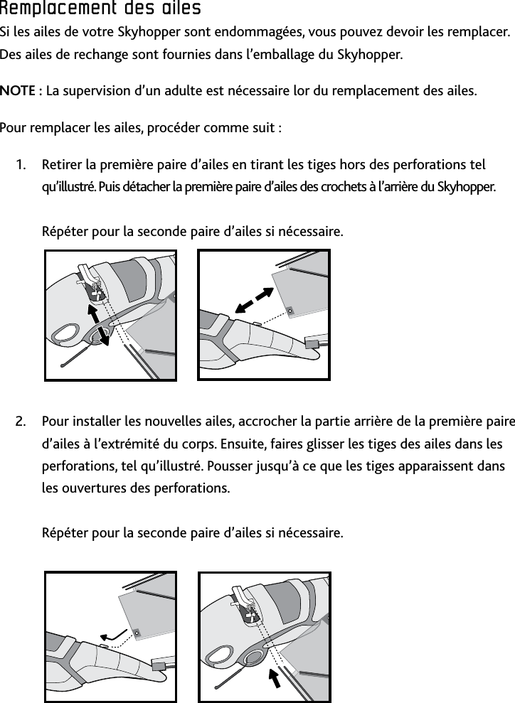 26Remplacement﻿des﻿ailesRemplacement﻿des﻿ailesSi les ailes de votre Skyhopper sont endommagées, vous pouvez devoir les remplacer Des ailes de rechange sont fournies dans l’emballage du Skyhopper NOTE : La supervision d’un adulte est nécessaire lor du remplacement des ailesPour remplacer les ailes, procéder comme suit :Retirer la première paire d’ailes en tirant les tiges hors des perforations tel 1 qu’illustré Puis détacher la première paire d’ailes des crochets à l’arrière du Skyhopper   Répéter pour la seconde paire d’ailes si nécessairePour installer les nouvelles ailes, accrocher la partie arrière de la première paire 2 d’ailes à l’extrémité du corps Ensuite, faires glisser les tiges des ailes dans les perforations, tel qu’illustré Pousser jusqu’à ce que les tiges apparaissent dans les ouvertures des perforations   Répéter pour la seconde paire d’ailes si nécessaire  