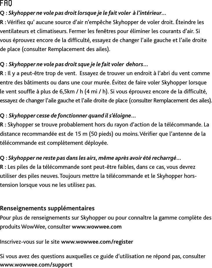 27FRFAQFAQQ : Skyhopper ne vole pas droit lorsque je le fait voler  à l’intérieur… R : Vériez qu’ aucune source d’air n’empêche Skyhopper de voler droit Éteindre les ventilateurs et climatiseurs Fermer les fenêtres pour éliminer les courants d’air Si vous éprouvez encore de la difculté, essayez de changer l’aile gauche et l’aile droite de place (consulter Remplacement des ailes)Q : Skyhopper ne vole pas droit sque je le fait voler  dehors…  R : Il y a peut-être trop de vent  Essayez de trouver un endroit à l’abri du vent comme entre des bâtiments ou dans une cour murée Évitez de faire voler Skyhopper lorsque le vent soufe à plus de 6,5km / h (4 mi / h) Si vous éprouvez encore de la difculté, essayez de changer l’aile gauche et l’aile droite de place (consulter Remplacement des ailes)Q : Skyhopper cesse de fonctionner quand il s’éloigne… R : Skyhopper se trouve probablement hors du rayon d’action de la télécommande La distance recommandée est de 15 m (50 pieds) ou moins Vérier que l’antenne de la télécommande est complètement déployéeQ : Skyhopper ne reste pas dans les airs, même après avoir été recharrgé…  R : Les piles de la télécommande sont peut-être faibles, dans ce cas, vous devrez utiliser des piles neuves Toujours mettre la télécommande et le Skyhopper hors-tension lorsque vous ne les utilisez pas Renseignements supplémentairesPour plus de renseignements sur Skyhopper ou pour connaître la gamme complète des produits WowWee, consulter www.wowwee.comInscrivez-vous sur le site www.wowwee.com/registerSi vous avez des questions auxquelles ce guide d’utilisation ne répond pas, consulter www.wowwee.com/support