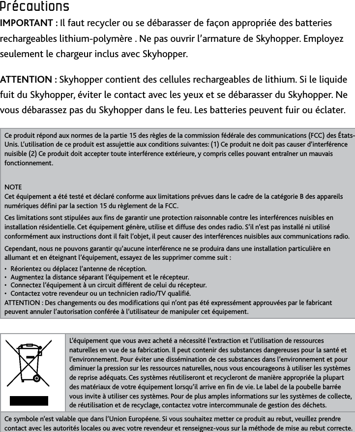 28Précautions﻿Précautions﻿IMPORTANT : Il faut recycler ou se débarasser de façon appropriée des batteries rechargeables lithium-polymère  Ne pas ouvrir l’armature de Skyhopper Employez seulement le chargeur inclus avec Skyhopper ATTENTION : Skyhopper contient des cellules rechargeables de lithium Si le liquide fuit du Skyhopper, éviter le contact avec les yeux et se débarasser du Skyhopper Ne vous débarassez pas du Skyhopper dans le feu Les batteries peuvent fuir ou éclaterCe produit répond aux normes de la partie 15 des règles de la commission fédérale des communications (FCC) des États-Unis L’utilisation de ce produit est assujettie aux conditions suivantes: (1) Ce produit ne doit pas causer d’interférence nuisible (2) Ce produit doit accepter toute interférence extérieure, y compris celles pouvant entraîner un mauvais fonctionnementNOTE Cet équipement a été testé et déclaré conforme aux limitations prévues dans le cadre de la catégorie B des appareils numériques déni par la section 15 du règlement de la FCC Ces limitations sont stipulées aux ns de garantir une protection raisonnable contre les interférences nuisibles en installation résidentielle Cet équipement génère, utilise et diffuse des ondes radio S’il n’est pas installé ni utilisé conformément aux instructions dont il fait l’objet, il peut causer des interférences nuisibles aux communications radio Cependant, nous ne pouvons garantir qu’aucune interférence ne se produira dans une installation particulière en allumant et en éteignant l’équipement, essayez de les supprimer comme suit : Réorientez ou déplacez l’antenne de réception• Augmentez la distance séparant l’équipement et le récepteur• Connectez l’équipement à un circuit différent de celui du récepteur• Contactez votre revendeur ou un technicien radio/TV qualié• ATTENTION : Des changements ou des modications qui n’ont pas été expressément approuvées par le fabricant peuvent annuler l’autorisation conférée à l’utilisateur de manipuler cet équipement L’équipement que vous avez acheté a nécessité l’extraction et l’utilisation de ressources naturelles en vue de sa fabrication Il peut contenir des substances dangereuses pour la santé et  l’environnement Pour éviter une dissémination de ces substances dans l’environnement et pour diminuer la pression sur les ressources naturelles, nous vous encourageons à utiliser les systèmes de reprise adéquats Ces systèmes réutiliseront et recycleront de manière appropriée la plupart des matériaux de votre équipement lorsqu’il arrive en n de vie Le label de la poubelle barrée vous invite à utiliser ces systèmes Pour de plus amples informations sur les systèmes de collecte, de réutilisation et de recyclage, contactez votre intercommunale de gestion des déchetsCe symbole n’est valable que dans l’Union Européene Si vous souhaitez metter ce produit au rebut, veuillez prendre contact avec les autorités locales ou avec votre revendeur et renseignez-vous sur la méthode de mise au rebut correcte