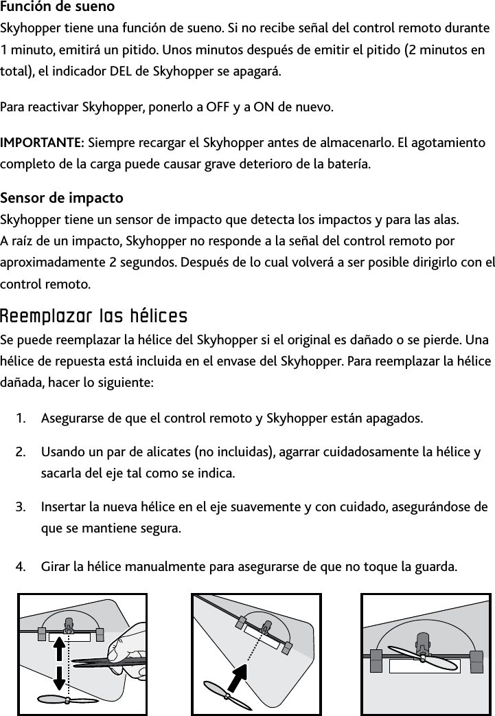 38Reemplazar﻿las﻿hélices﻿Función de sueno Skyhopper tiene una función de sueno Si no recibe señal del control remoto durante 1 minuto, emitirá un pitido Unos minutos después de emitir el pitido (2 minutos en total), el indicador DEL de Skyhopper se apagaráPara reactivar Skyhopper, ponerlo a OFF y a ON de nuevoIMPORTANTE: Siempre recargar el Skyhopper antes de almacenarlo El agotamiento completo de la carga puede causar grave deterioro de la bateríaSensor de impactoSkyhopper tiene un sensor de impacto que detecta los impactos y para las alas A raíz de un impacto, Skyhopper no responde a la señal del control remoto por aproximadamente 2 segundos Después de lo cual volverá a ser posible dirigirlo con el control remotoReemplazar﻿las﻿hélices﻿Se puede reemplazar la hélice del Skyhopper si el original es dañado o se pierde Una hélice de repuesta está incluida en el envase del Skyhopper Para reemplazar la hélice dañada, hacer lo siguiente:Asegurarse de que el control remoto y Skyhopper están apagados1 Usando un par de alicates (no incluidas), agarrar cuidadosamente la hélice y 2 sacarla del eje tal como se indica Insertar la nueva hélice en el eje suavemente y con cuidado, asegurándose de 3 que se mantiene seguraGirar la hélice manualmente para asegurarse de que no toque la guarda4 